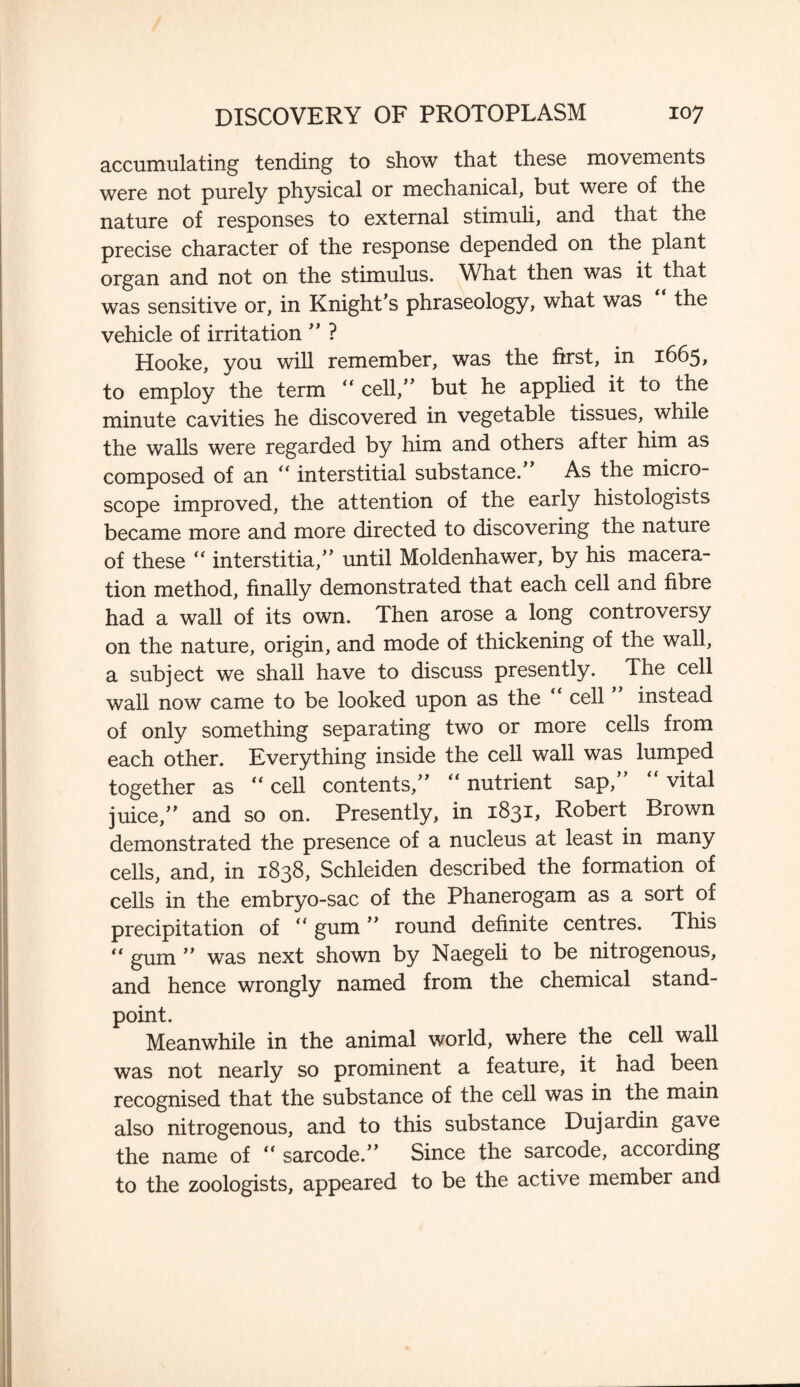 accumulating tending to show that these movements were not purely physical or mechanical, but were of the nature of responses to external stimuli, and that the precise character of the response depended on the plant organ and not on the stimulus. What then was it that was sensitive or, in Knight’s phraseology, what was the vehicle of irritation ” ? Hooke, you will remember, was the first, in 1665, to employ the term “ cell,” but he applied it to the minute cavities he discovered in vegetable tissues, while the walls were regarded by him and others after him as composed of an “ interstitial substance. As the micro¬ scope improved, the attention of the early histologists became more and more directed to discovering the nature of these “ interstitial until Moldenhawer, by his macera¬ tion method, finally demonstrated that each cell and fibre had a wall of its own. Then arose a long controversy on the nature, origin, and mode of thickening of the wall, a subject we shall have to discuss presently. The cell wall now came to be looked upon as the cell instead of only something separating two or more cells from each other. Everything inside the cell wall was lumped together as “ cell contents,” “ nutrient sap,” “ vital juice,” and so on. Presently, in 1831, Robert Brown demonstrated the presence of a nucleus at least in many cells, and, in 1838, Schleiden described the formation of cells in the embryo-sac of the Phanerogam as a sort of precipitation of “ gum ” round definite centres. This “ gum ” was next shown by Naegeli to be nitrogenous, and hence wrongly named from the chemical stand¬ point. Meanwhile in the animal world, where the cell wall was not nearly so prominent a feature, it had been recognised that the substance of the cell was in the main also nitrogenous, and to this substance Dujardin gave the name of “ sarcode.” Since the sarcode, according to the zoologists, appeared to be the active member and