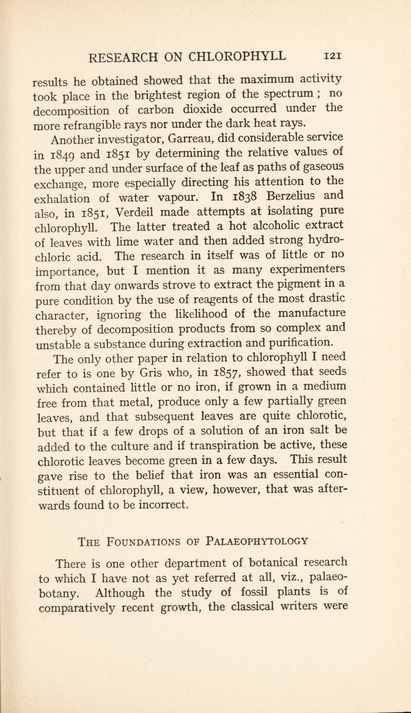 results he obtained showed that the maximum activity took place in the brightest region of the spectrum ; no decomposition of carbon dioxide occurred under the more refrangible rays nor under the dark heat rays. Another investigator, Garreau, did considerable service in 1849 and 1851 by determining the relative values of the upper and under surface of the leaf as paths of gaseous exchange, more especially directing his attention to the exhalation of water vapour. In 1838 Berzelius and also, in 1851, Verdeil made attempts at isolating pure chlorophyll. The latter treated a hot alcoholic extract of leaves with lime water and then added strong hydro¬ chloric acid. The research in itself was of little or no importance, but I mention it as many experimenters from that day onwards strove to extract the pigment in a pure condition by the use of reagents of the most drastic character, ignoring the likelihood of the manufacture thereby of decomposition products from so complex and unstable a substance during extraction and purification. The only other paper in relation to chlorophyll I need refer to is one by Gris who, in 1857, showed that seeds which contained little or no iron, if grown in a medium free from that metal, produce only a few partially green leaves, and that subsequent leaves are quite chlorotic, but that if a few drops of a solution of an iron salt be added to the culture and if transpiration be active, these chlorotic leaves become green in a few days. This result gave rise to the belief that iron was an essential con¬ stituent of chlorophyll, a view, however, that was after¬ wards found to be incorrect. The Foundations of Palaeophytology There is one other department of botanical research to which I have not as yet referred at all, viz., palaeo- botany. Although the study of fossil plants is of comparatively recent growth, the classical writers were