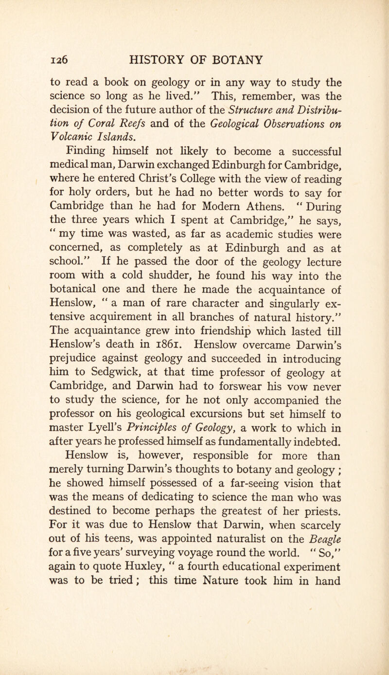 to read a book on geology or in any way to study the science so long as he lived.” This, remember, was the decision of the future author of the Structure and Distribu¬ tion of Coral Reefs and of the Geological Observations on Volcanic Islands. Finding himself not likely to become a successful medical man, Darwin exchanged Edinburgh for Cambridge, where he entered Christ’s College with the view of reading for holy orders, but he had no better words to say for Cambridge than he had for Modern Athens. “ During the three years which I spent at Cambridge,” he says, “ my time was wasted, as far as academic studies were concerned, as completely as at Edinburgh and as at school.” If he passed the door of the geology lecture room with a cold shudder, he found his way into the botanical one and there he made the acquaintance of Henslow, “ a man of rare character and singularly ex¬ tensive acquirement in all branches of natural history.” The acquaintance grew into friendship which lasted till Henslow’s death in 1861. Henslow overcame Darwin’s prejudice against geology and succeeded in introducing him to Sedgwick, at that time professor of geology at Cambridge, and Darwin had to forswear his vow never to study the science, for he not only accompanied the professor on his geological excursions but set himself to master Lyell’s Principles of Geology, a work to which in after years he professed himself as fundamentally indebted. Henslow is, however, responsible for more than merely turning Darwin’s thoughts to botany and geology ; he showed himself possessed of a far-seeing vision that was the means of dedicating to science the man who was destined to become perhaps the greatest of her priests. For it was due to Henslow that Darwin, when scarcely out of his teens, was appointed naturalist on the Beagle for a five years’ surveying voyage round the world. “So,” again to quote Huxley, “ a fourth educational experiment was to be tried; this time Nature took him in hand