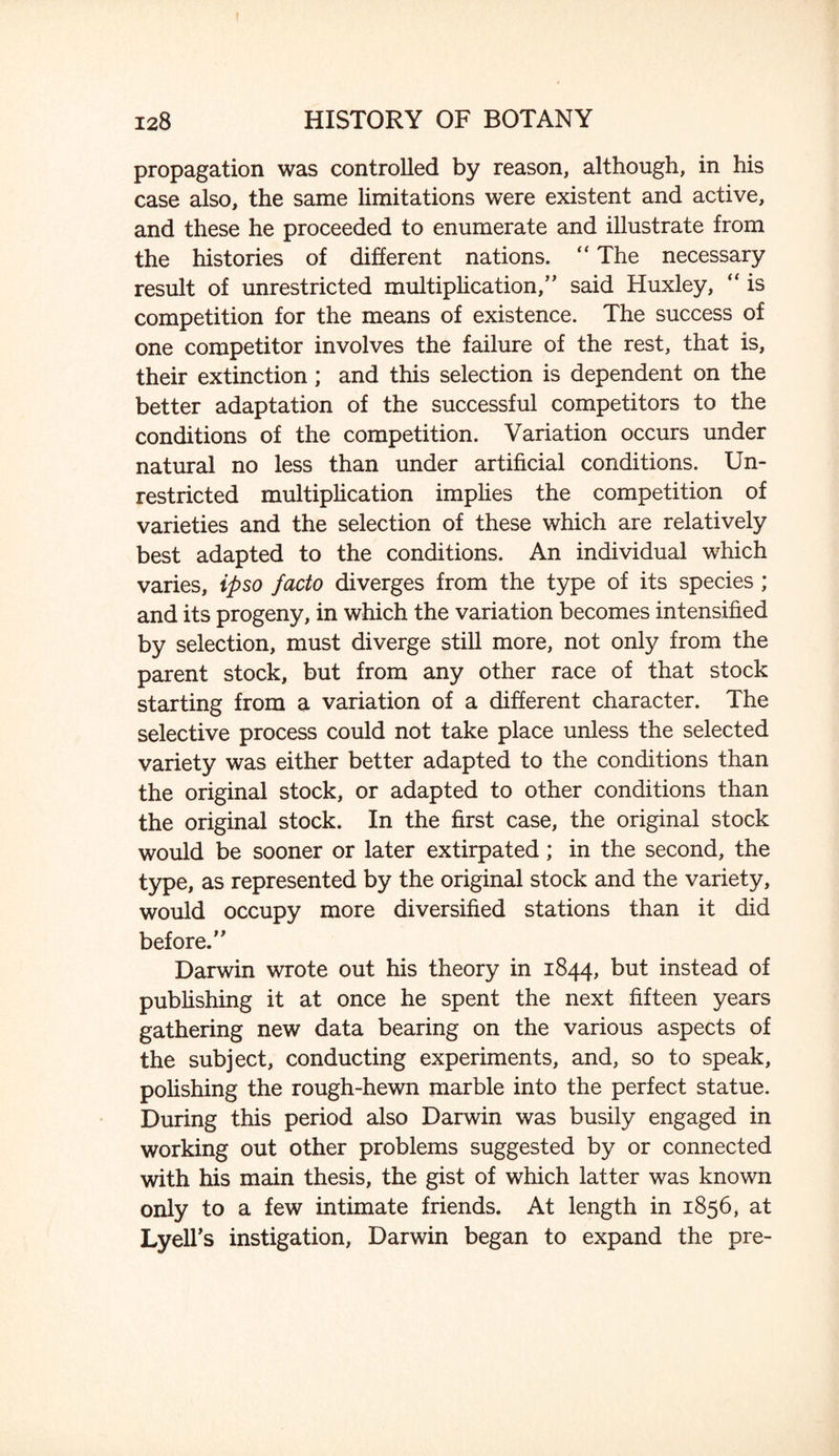 propagation was controlled by reason, although, in his case also, the same limitations were existent and active, and these he proceeded to enumerate and illustrate from the histories of different nations. “ The necessary result of unrestricted multiplication,” said Huxley,  is competition for the means of existence. The success of one competitor involves the failure of the rest, that is, their extinction; and this selection is dependent on the better adaptation of the successful competitors to the conditions of the competition. Variation occurs under natural no less than under artificial conditions. Un¬ restricted multiplication implies the competition of varieties and the selection of these which are relatively best adapted to the conditions. An individual which varies, ipso facto diverges from the type of its species ; and its progeny, in which the variation becomes intensified by selection, must diverge still more, not only from the parent stock, but from any other race of that stock starting from a variation of a different character. The selective process could not take place unless the selected variety was either better adapted to the conditions than the original stock, or adapted to other conditions than the original stock. In the first case, the original stock would be sooner or later extirpated; in the second, the type, as represented by the original stock and the variety, would occupy more diversified stations than it did before.” Darwin wrote out his theory in 1844, but instead of publishing it at once he spent the next fifteen years gathering new data bearing on the various aspects of the subject, conducting experiments, and, so to speak, polishing the rough-hewn marble into the perfect statue. During this period also Darwin was busily engaged in working out other problems suggested by or connected with his main thesis, the gist of which latter was known only to a few intimate friends. At length in 1856, at LyeH's instigation, Darwin began to expand the pre-