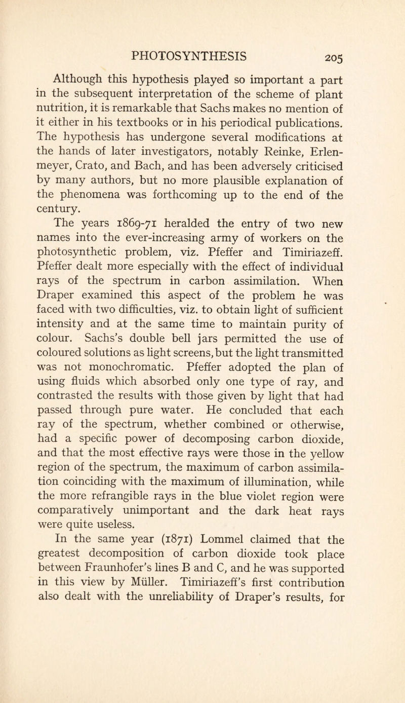 Although this hypothesis played so important a part in the subsequent interpretation of the scheme of plant nutrition, it is remarkable that Sachs makes no mention of it either in his textbooks or in his periodical publications. The hypothesis has undergone several modifications at the hands of later investigators, notably Reinke, Erlen- meyer, Crato, and Bach, and has been adversely criticised by many authors, but no more plausible explanation of the phenomena was forthcoming up to the end of the century. The years 1869-71 heralded the entry of two new names into the ever-increasing army of workers on the photosynthetic problem, viz. Pfeffer and Timiriazeff. Pfeffer dealt more especially with the effect of individual rays of the spectrum in carbon assimilation. When Draper examined this aspect of the problem he was faced with two difficulties, viz. to obtain light of sufficient intensity and at the same time to maintain purity of colour. Sachs's double bell jars permitted the use of coloured solutions as light screens, but the fight transmitted was not monochromatic. Pfeffer adopted the plan of using fluids which absorbed only one type of ray, and contrasted the results with those given by fight that had passed through pure water. He concluded that each ray of the spectrum, whether combined or otherwise, had a specific power of decomposing carbon dioxide, and that the most effective rays were those in the yellow region of the spectrum, the maximum of carbon assimila¬ tion coinciding with the maximum of illumination, while the more refrangible rays in the blue violet region were comparatively unimportant and the dark heat rays were quite useless. In the same year (1871) Lommel claimed that the greatest decomposition of carbon dioxide took place between Fraunhofer's fines B and C, and he was supported in this view by Muller. Timiriazeff's first contribution also dealt with the unreliability of Draper's results, for