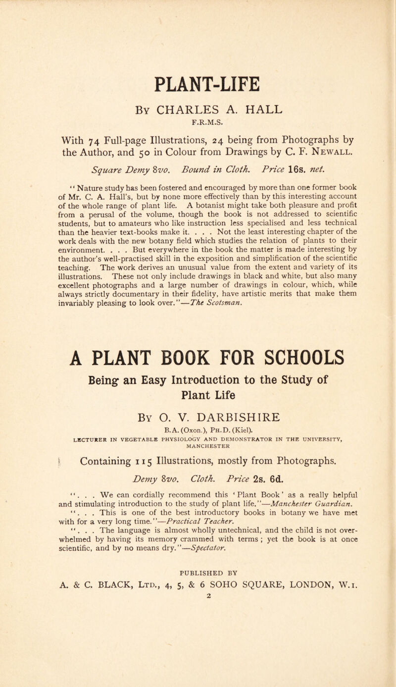 PLANT-LIFE By CHARLES A. HALL F.R.M.S. With 74 Full-page Illustrations, 24 being from Photographs by the Author, and 50 in Colour from Drawings by C. F. Newall. Square Demy Zvo. Bound i?i Cloth. Price 16s. net. “ Nature study has been fostered and encouraged by more than one former book of Mr. C. A. Hall’s, but by none more effectively than by this interesting account of the whole range of plant life. A botanist might take both pleasure and profit from a perusal of the volume, though the book is not addressed to scientific students, but to amateurs who like instruction less specialised and less technical than the heavier text-books make it. . . . Not the least interesting chapter of the work deals with the new botany field which studies the relation of plants to their environment. . . . But everywhere in the book the matter is made interesting by the author’s well-practised skill in the exposition and simplification of the scientific teaching. The work derives an unusual value from the extent and variety of its illustrations. These not only include drawings in black and white, but also many excellent photographs and a large number of drawings in colour, which, while always strictly documentary in their fidelity, have artistic merits that make them invariably pleasing to look over.”—The Scotsman. A PLANT BOOK FOR SCHOOLS Being an Easy Introduction to the Study of Plant Life By O. V. DARBISHIRE B. A. (Oxon.), Ph.D. (Kiel). LECTURER IN VEGETABLE PHYSIOLOGY AND DEMONSTRATOR IN THE UNIVERSITY, MANCHESTER I Containing 115 Illustrations, mostly from Photographs. Demy Zvo. Cloth. Price 2s. 6d. “. . . We can cordially recommend this ‘Plant Book’ as a really helpful and stimulating introduction to the study of plant life.”—Manchester Guardian. “. . . This is one of the best introductory books in botany we have met with for a very long time.”—Practical Teacher. “ . . . The language is almost wholly untechnical, and the child is not over¬ whelmed by having its memory crammed with terms ; yet the book is at once scientific, and by no means dry.”—Spectator. PUBLISHED BY A. & C. BLACK, Ltd., 4, 5, & 6 SOHO SQUARE, LONDON, W.i.