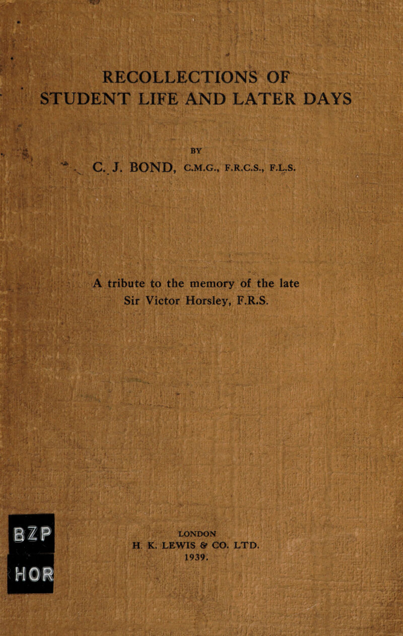 STUDENT LIFE AND LATER DAYS BY C.J. BOND, C.M.G., F.R.C.S., F.L.S. A tribute to the memory of the late Sir Victor Horsley, F.R.S, 3M I LONDON H K. LEWIS & CO. LTD. 1939.