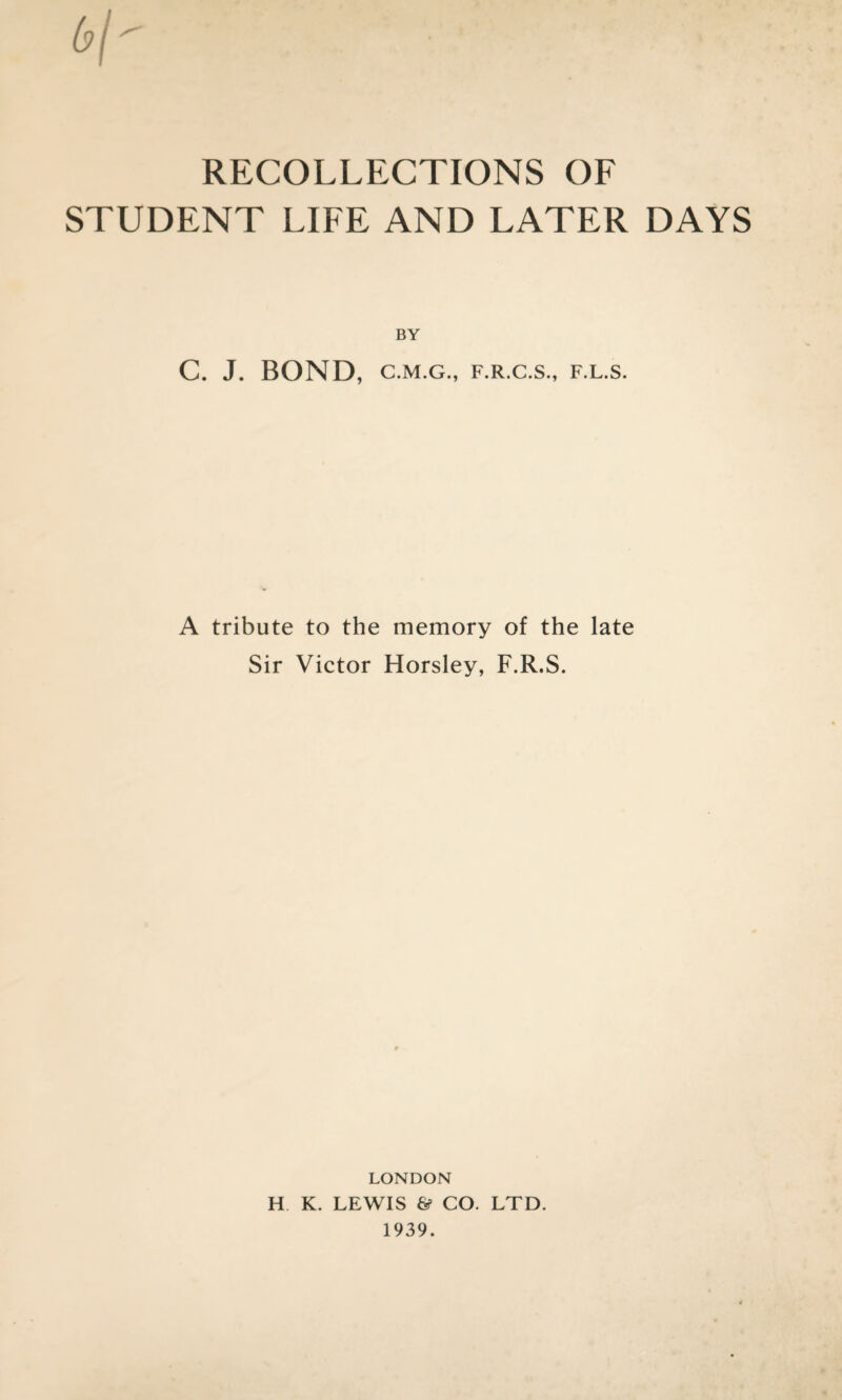 STUDENT LIFE AND LATER DAYS BY C. J. BOND, C.M.G., F.R.C.S., F.L.S. A tribute to the memory of the late Sir Victor Horsley, F.R.S. LONDON H K. LEWIS & CO. LTD. 1939.