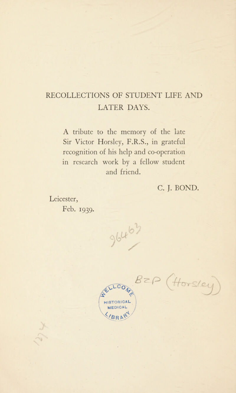 RECOLLECTIONS OF STUDENT LIFE AND LATER DAYS. A tribute to the memory of the late Sir Victor Horsley, F.R.S., in grateful recognition of his help and co-operation in research work by a fellow student and friend. C. J. BOND. Leicester, Feb. 1939.