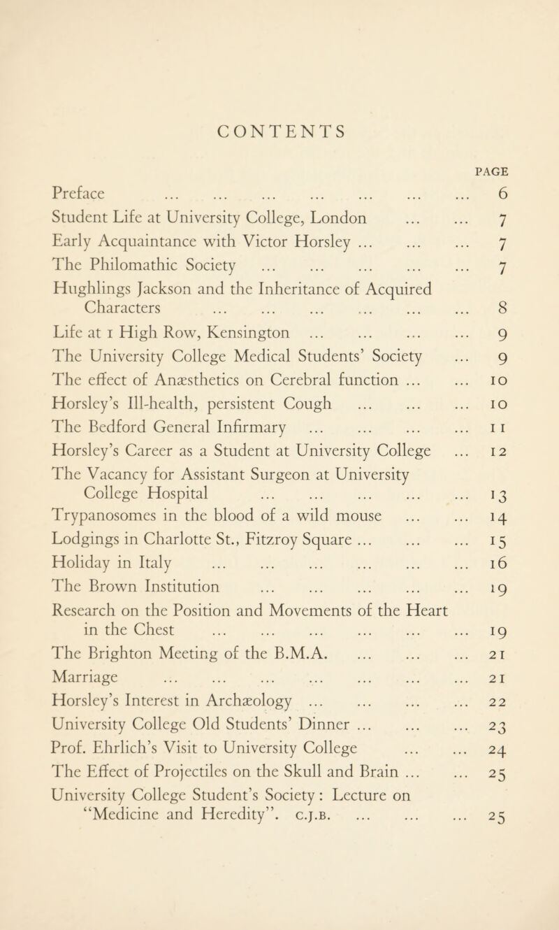 CONTENTS PAGE Preface 6 Student Life at University College, London . 7 Early Acquaintance with Victor Horsley. 7 The Philomathic Society . 7 Hughlings Jackson and the Inheritance of Acquired Characters 8 Life at i High Row, Kensington ... ... ... ... g The University College Medical Students’ Society ... g The effect of Anaesthetics on Cerebral function ... ... io Horsley’s Ill-health, persistent Cough ... ... ... io The Bedford General Infirmary . 11 Horsley’s Career as a Student at University College ... 12 The Vacancy for Assistant Surgeon at University College Hospital 13 Trypanosomes in the blood of a wild mouse . 14 Lodgings in Charlotte St., Fitzroy Square. 15 Holiday in Italy . 16 The Brown Institution . 19 Research on the Position and Movements of the Heart in the Chest . 19 The Brighton Meeting of the B.M.A. 21 Marriage ... ... ... ... ... ... ... 21 Horsley’s Interest in Archaeology ... ... ... ... 22 University College Old Students’ Dinner ... ... ... 23 Prof. Ehrlich’s Visit to University College ... ... 24 The Effect of Projectiles on the Skull and Brain. 25 University College Student’s Society: Lecture on “Medicine and Heredity’’, c.j.b. 25
