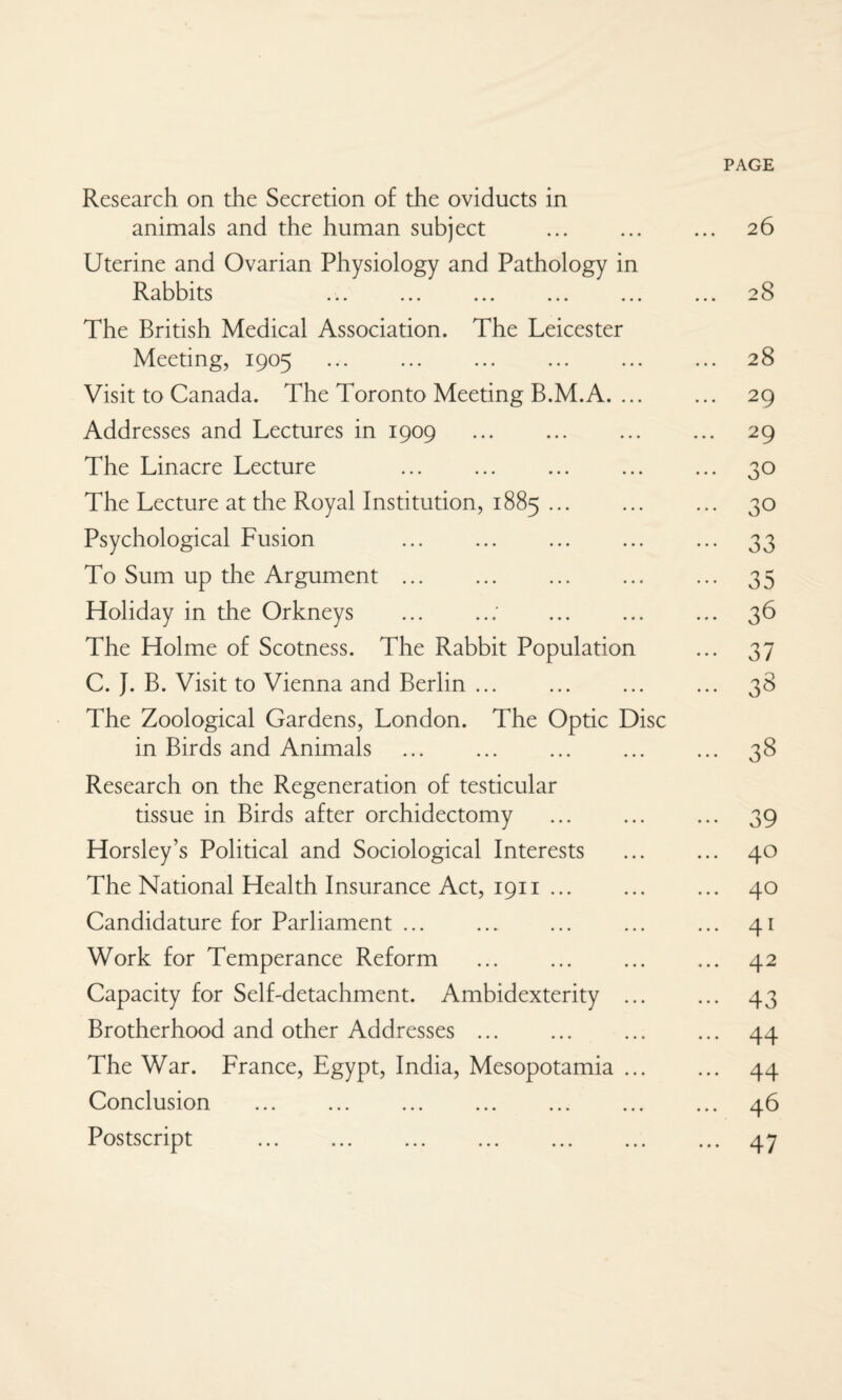 PAGE Research on the Secretion of the oviducts in animals and the human subject . 26 Uterine and Ovarian Physiology and Pathology in Rabbits ... 28 The British Medical Association. The Leicester Meeting, 1905 28 Visit to Canada. The Toronto Meeting B.M.A. 29 Addresses and Lectures in 1909 . 29 The Linacre Lecture ... ... ... ... ... 30 The Lecture at the Royal Institution, 1885. 30 Psychological Fusion 33 To Sum up the Argument. 35 Holiday in the Orkneys .: . 36 The Holme of Scotness. The Rabbit Population ... 37 C. J. B. Visit to Vienna and Berlin. 38 The Zoological Gardens, London. The Optic Disc in Birds and Animals . 38 Research on the Regeneration of testicular tissue in Birds after orchidectomy . 39 Horsley’s Political and Sociological Interests . 40 The National Health Insurance Act, 1911. 40 Candidature for Parliament. ... . 41 Work for Temperance Reform . 42 Capacity for Self-detachment. Ambidexterity . 43 Brotherhood and other Addresses. 44 The War. France, Egypt, India, Mesopotamia. 44 Conclusion ... ... ... ... ... ... ... 46 Postscript . 47