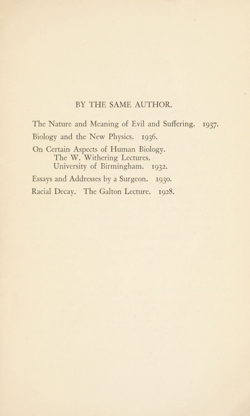 BY THE SAME AUTHOR. The Nature and Meaning of Evil and Suffering. 1937. Biology and the New Physics. 1936. On Certain Aspects of Human Biology. The W. Withering Lectures. University of Birmingham. 1932. Essays and Addresses by a Surgeon. 1930. Racial Decay. The Galton Lecture. 1928.