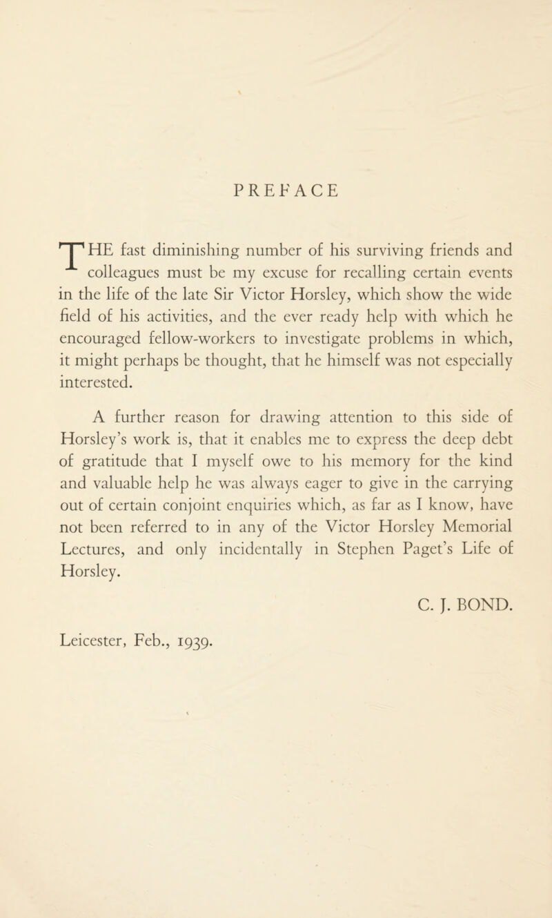 PREFACE nr HE fast diminishing number of his surviving friends and colleagues must be my excuse for recalling certain events in the life of the late Sir Victor Horsley, which show the wide held of his activities, and the ever ready help with which he encouraged fellow-workers to investigate problems in which, it might perhaps be thought, that he himself was not especially interested. A further reason for drawing attention to this side of Horsley’s work is, that it enables me to express the deep debt of gratitude that I myself owe to his memory for the kind and valuable help he was always eager to give in the carrying out of certain conjoint enquiries which, as far as I know, have not been referred to in any of the Victor Horsley Memorial Lectures, and only incidentally in Stephen Paget’s Life of C. J. BOND. Leicester, Feb., 1939.