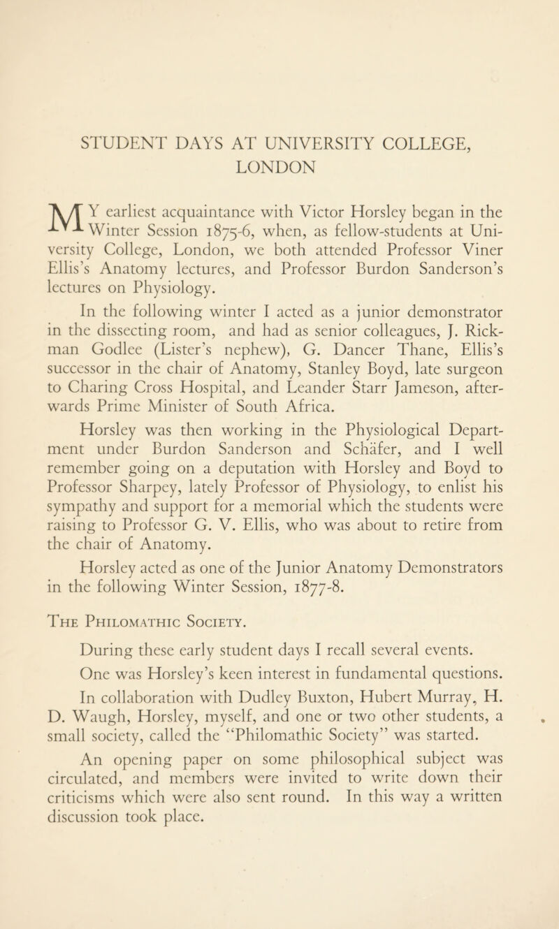 STUDENT DAYS AT UNIVERSITY COLLEGE, LONDON AyT Y earliest acquaintance with Victor Horsley began in the LY-L winter Session 1875-6, when, as fellow-students at Uni¬ versity College, London, we both attended Professor Viner Ellis’s Anatomy lectures, and Professor Burdon Sanderson’s lectures on Physiology. In the following winter I acted as a junior demonstrator in the dissecting room, and had as senior colleagues, J. Rick¬ man Godlee (Lister’s nephew), G. Dancer Thane, Ellis’s successor in the chair of Anatomy, Stanley Boyd, late surgeon to Charing Cross Hospital, and Leander Starr Jameson, after¬ wards Prime Minister of South Africa. Horsley was then working in the Physiological Depart¬ ment under Burdon Sanderson and Schafer, and I well remember going on a deputation with Horsley and Boyd to Professor Sharpey, lately Professor of Physiology, to enlist his sympathy and support for a memorial which the students were raising to Professor G. V. Ellis, who was about to retire from the chair of Anatomy. Horsley acted as one of the Junior Anatomy Demonstrators in the following Winter Session, 1877-8. The Philomathic Society. During these early student days I recall several events. One was Horsley’s keen interest in fundamental questions. In collaboration with Dudley Buxton, Hubert Murray, H. D. Waugh, Horsley, myself, and one or two other students, a small society, called the “Philomathic Society” was started. An opening paper on some philosophical subject was circulated, and members were invited to write down their criticisms which were also sent round. In this way a written discussion took place.