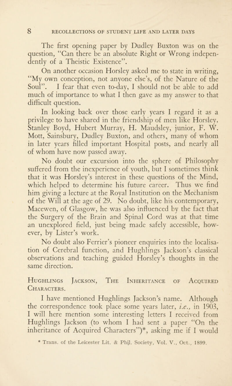 The first opening paper by Dudley Buxton was on the question, “Can there be an absolute Right or Wrong indepen¬ dently of a Theistic Existence”. On another occasion Horsley asked me to state in writing, “My own conception, not anyone else’s, of the Nature of the Soul”. I fear that even to-day, I should not be able to add much of importance to what I then gave as my answer to that difficult question. In looking back over those early years I regard it as a privilege to have shared in the friendship of men like Horsley, Stanley Boyd, Hubert Murray, H. Maudsley, junior, F. W. Mott, Sainsbury, Dudley Buxton, and others, many of whom in later years filled important Hospital posts, and nearly all of whom have now passed away. No doubt our excursion into the sphere of Philosophy suffered from the inexperience of youth, but I sometimes think that it was Horsley’s interest in these questions of the Mind, which helped to determine his future career. Thus we find him giving a lecture at the Royal Institution on the Mechanism of the Will at the age of 29. No doubt, like his contemporary, Macewen, of Glasgow, he was also influenced by the fact that the Surgery of the Brain and Spinal Cord was at that time an unexplored field, just being made safely accessible, how¬ ever, by Lister’s work. No doubt also Ferrier’s pioneer enquiries into the localisa¬ tion of Cerebral function, and Hughlings Jackson’s classical observations and teaching guided Horsley’s thoughts in the same direction. Hughlings Jackson, The Inheritance of Acquired Characters. I have mentioned Hughlings Jackson’s name. Although the correspondence took place some years later, i.e., in 1903, I will here mention some interesting letters I received from Hughlings Jackson (to whom I had sent a paper “On the inheritance of Acquired Characters”)*, asking me if I would * Trans, of the Leicester Lit. & Phil. Society, Vol. V., Oct., 1899.