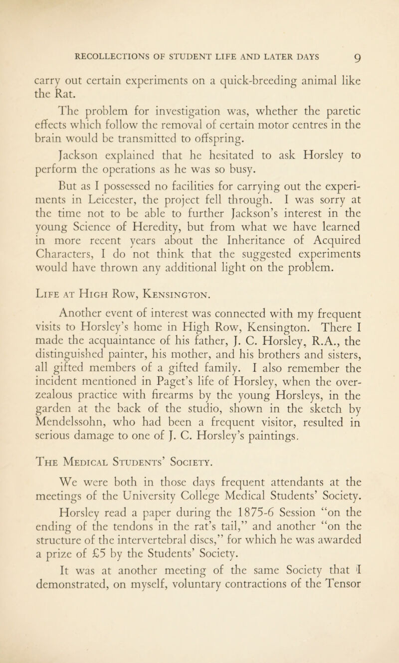 carry out certain experiments on a quick-breeding animal like the Rat. The problem for investigation was, whether the paretic effects which follow the removal of certain motor centres in the brain would be transmitted to offspring. Jackson explained that he hesitated to ask Horsley to perform the operations as he was so busy. But as I possessed no facilities for carrying out the experi¬ ments in Leicester, the project fell through. I was sorry at the time not to be able to further Jackson’s interest in the young Science of Heredity, but from what we have learned in more recent years about the Inheritance of Acquired Characters, I do not think that the suggested experiments would have thrown any additional light on the problem. Life at High Row, Kensington. Another event of interest was connected with my frequent visits to Horsley’s home in High Row, Kensington. There I made the acquaintance of his father, J. C. Horsley, R.A., the distinguished painter, his mother, and his brothers and sisters, all gifted members of a gifted family. I also remember the incident mentioned in Paget’s life of Horsley, when the over- zealous practice with firearms by the young Horsleys, in the garden at the back of the studio, shown in the sketch by Mendelssohn, who had been a frequent visitor, resulted in serious damage to one of J. C. Horsley’s paintings. The Medical Students’ Society. We were both in those days frequent attendants at the meetings of the University College Medical Students’ Society. Horsley read a paper during the 1875-6 Session “on the ending of the tendons in the rat’s tail,” and another “on the structure of the intervertebral discs,” for which he was awarded a prize of £5 by the Students’ Society. It was at another meeting of the same Society that 'I demonstrated, on myself, voluntary contractions of the Tensor