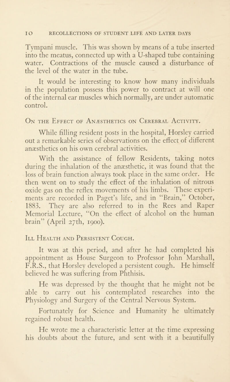 Tympani muscle. This was shown by means of a tube inserted into the meatus, connected up with a U-shaped tube containing water. Contractions of the muscle caused a disturbance of the level of the water in the tube. It would be interesting to know how many individuals in the population possess this power to contract at will one of the internal ear muscles which normally, are under automatic control. On the Effect of Anaesthetics on Cerebral Activity. While filling resident posts in the hospital, Horsley carried out a remarkable series of observations on the effect of different anaesthetics on his own cerebral activities. With the assistance of fellow Residents, taking notes during the inhalation of the anaesthetic, it was found that the loss of brain function always took place in the same order. He then went on to study the effect of the inhalation of nitrous oxide gas on the reflex movements of his limbs. These experi¬ ments are recorded in Paget’s life, and in “Brain,” October, 1883. They are also referred to in the Rees and Raper Memorial Lecture, “On the effect of alcohol on the human brain” (April 27th, 1900). Ill Health and Persistent Cough. It was at this period, and after he had completed his appointment as House Surgeon to Professor John Marshall, F.R.S., that Horsley developed a persistent cough. He himself believed he was suffering from Phthisis. He was depressed by the thought that he might not be able to carry out his contemplated researches into the Physiology and Surgery of the Central Nervous System. Fortunately for Science and Humanity he ultimately regained robust health. He wrote me a characteristic letter at the time expressing his doubts about the future, and sent with it a beautifully