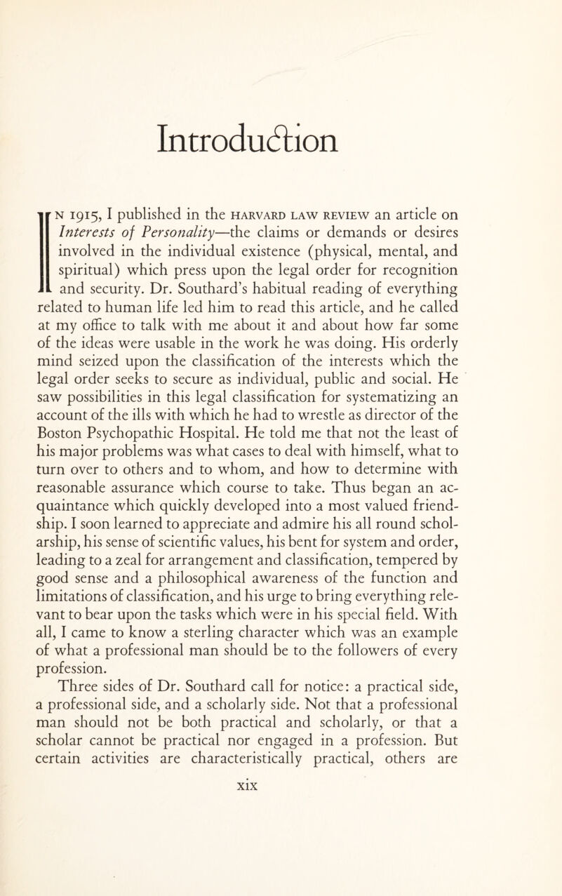 Introdu(5lion ' r N 1915, I published in the harvard law review an article on Interests of Personality—the claims or demands or desires involved in the individual existence (physical, mental, and spiritual) which press upon the legal order for recognition - and security. Dr. Southard’s habitual reading of everything related to human life led him to read this article, and he called at my office to talk with me about it and about how far some of the ideas were usable in the work he was doing. His orderly mind seized upon the classification of the interests which the legal order seeks to secure as individual, public and social. He saw possibilities in this legal classification for systematizing an account of the ills with which he had to wrestle as director of the Boston Psychopathic Hospital. He told me that not the least of his major problems was what cases to deal with himself, what to turn over to others and to whom, and how to determine with reasonable assurance which course to take. Thus began an ac¬ quaintance which quickly developed into a most valued friend¬ ship. I soon learned to appreciate and admire his all round schol¬ arship, his sense of scientific values, his bent for system and order, leading to a zeal for arrangement and classification, tempered by good sense and a philosophical awareness of the function and limitations of classification, and his urge to bring everything rele¬ vant to bear upon the tasks which were in his special field. With all, I came to know a sterling character which was an example of what a professional man should be to the followers of every profession. Three sides of Dr. Southard call for notice: a practical side, a professional side, and a scholarly side. Not that a professional man should not be both practical and scholarly, or that a scholar cannot be practical nor engaged in a profession. But certain activities are characteristically practical, others are