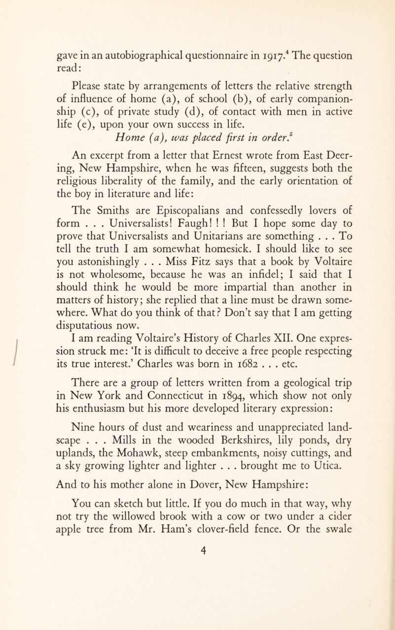 gave in an autobiographical questionnaire in 1917.^ The question read: Please state by arrangements of letters the relative strength of influence of home (a), of school (b), of early companion¬ ship (c), of private study (d), of contact with men in active life (e), upon your own success in life. Home (a), was placed first in orderf An excerpt from a letter that Ernest wrote from East Deer- ing, New Hampshire, when he was fifteen, suggests both the religious liberality of the family, and the early orientation of the boy in literature and life: The Smiths are Episcopalians and confessedly lovers of form . . . Universalists! Faugh! ! ! But I hope some day to prove that Universalists and Unitarians are something . . . To tell the truth I am somewhat homesick. I should like to see you astonishingly . . . Miss Fitz says that a book by Voltaire is not wholesome, because he was an infidel; I said that I should think he would be more impartial than another in matters of history; she replied that a line must be drawn some¬ where. What do you think of that} Don’t say that I am getting disputatious now. I am reading Voltaire’s History of Charles XIL One expres¬ sion struck me: ‘It is difficult to deceive a free people respecting its true interest.’ Charles was born in 1682 . . . etc. There are a group of letters written from a geological trip in New York and Connecticut in 1894, which show not only his enthusiasm but his more developed literary expression: Nine hours of dust and weariness and unappreciated land¬ scape . . . Mills in the wooded Berkshires, lily ponds, dry uplands, the Mohawk, steep embankments, noisy cuttings, and a sky growing lighter and lighter . . . brought me to Utica. And to his mother alone in Dover, New Hampshire: You can sketch but little. If you do much in that way, why not try the willowed brook with a cow or two under a cider apple tree from Mr. Ham’s clover-field fence. Or the swale