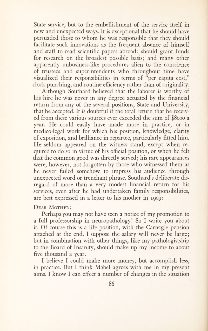 State service, but to the embellishment of the service itself in new and unexpected ways. It is exceptional that he should have persuaded those to whom he was responsible that they should facilitate such innovations as the frequent absence of himself and staff to read scientific papers abroad; should grant funds for research on the broadest possible basis; and many other apparently unbusiness-like procedures alien to the conscience of trustees and superintendents who throughout time have visualized their responsibilities in terms of “per capita cost,” clock punching, and routine efficiency rather than of originality. Although Southard believed that the laborer is worthy of his hire he was never in any degree actuated by the financial return from any of the several positions. State and University, that he accepted. It is doubtful if the total return that he receiv¬ ed from these various sources ever exceeded the sum of |8ooo a year. He could easily have made more in practice, or in medico-legal work for which his position, knowledge, clarity of exposition, and brilliance in repartee, particularly fitted him. He seldom appeared on the witness stand, except when re¬ quired to do so in virtue of his official position, or when he felt that the common good was directly served; his rare appearances were, however, not forgotten by those who witnessed them as he never failed somehow to impress his audience through unexpected word or trenchant phrase. Southard’s deliberate dis¬ regard of more than a very modest financial return for his services, even after he had undertaken family responsibilities, are best expressed in a letter to his mother in 1909: Dear Mother: Perhaps you may not have seen a notice of my promotion to a full professorship in neuropathology! So I write you about it. Of course this is a life position, with the Carnegie pension attached at the end. I suppose the salary will never be large; but in combination with other things, like my pathologistship to the Board of Insanity, should make up my income to about five thousand a year. I believe I could make more money, but accomplish less, in practice. But I think Mabel agrees with me in my present aims. I know I can effect a number of changes in the situation