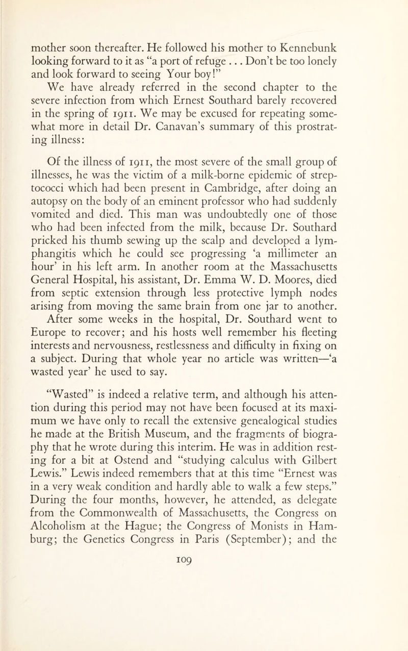 mother soon thereafter. He followed his mother to Kennebunk looking forward to it as “a port of refuge ... Don’t be too lonely and look forward to seeing Your boy!” We have already referred in the second chapter to the severe infection from which Ernest Southard barely recovered in the spring of 1911. We may be excused for repeating some¬ what more in detail Dr. Canavan’s summary of this prostrat¬ ing illness: Of the illness of 1911, the most severe of the small group of illnesses, he was the victim of a milk-borne epidemic of strep¬ tococci which had been present in Cambridge, after doing an autopsy on the body of an eminent professor who had suddenly vomited and died. This man was undoubtedly one of those who had been infected from the milk, because Dr. Southard pricked his thumb sewing up the scalp and developed a lym¬ phangitis which he could see progressing ‘a millimeter an hour’ in his left arm. In another room at the Massachusetts General Hospital, his assistant. Dr. Emma W. D. Moores, died from septic extension through less protective lymph nodes arising from moving the same brain from one jar to another. After some weeks in the hospital. Dr. Southard went to Europe to recover; and his hosts well remember his fleeting interests and nervousness, restlessness and difficulty in fixing on a subject. During that whole year no article was written—‘a wasted year’ he used to say. “Wasted” is indeed a relative term, and although his atten¬ tion during this period may not have been focused at its maxi¬ mum we have only to recall the extensive genealogical studies he made at the British Museum, and the fragments of biogra¬ phy that he wrote during this interim. He v/as in addition rest¬ ing for a bit at Ostend and “studying calculus with Gilbert Lewis.” Lewis indeed remembers that at this time “Ernest was in a very weak condition and hardly able to walk a few steps.” During the four months, however, he attended, as delegate from the Commonwealth of Massachusetts, the Congress on Alcoholism at the Hague; the Congress of Monists in Ham¬ burg; the Genetics Congress in Paris (September); and the