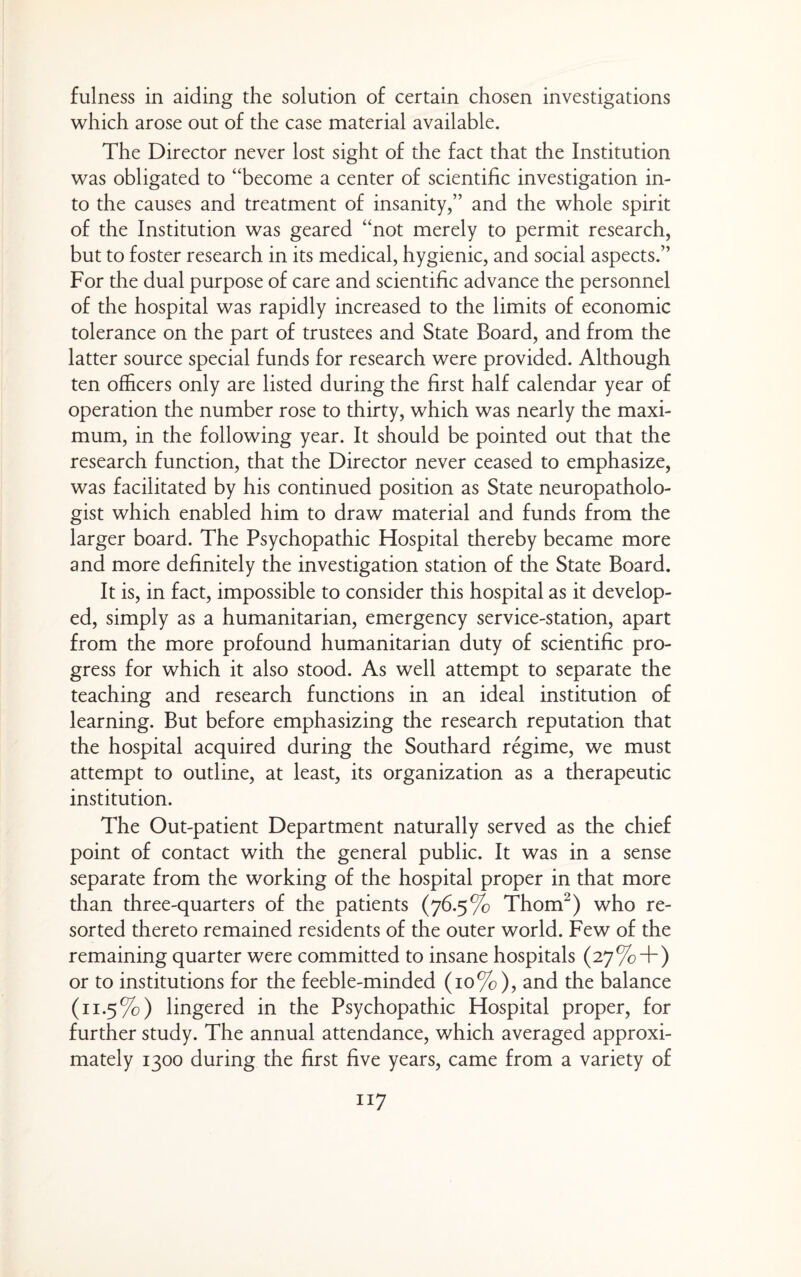 which arose out of the case material available. The Director never lost sight of the fact that the Institution was obligated to “become a center of scientific investigation in¬ to the causes and treatment of insanity,” and the whole spirit of the Institution was geared “not merely to permit research, but to foster research in its medical, hygienic, and social aspects.” For the dual purpose of care and scientific advance the personnel of the hospital was rapidly increased to the limits of economic tolerance on the part of trustees and State Board, and from the latter source special funds for research were provided. Although ten officers only are listed during the first half calendar year of operation the number rose to thirty, which was nearly the maxi¬ mum, in the following year. It should be pointed out that the research function, that the Director never ceased to emphasize, was facilitated by his continued position as State neuropatholo¬ gist which enabled him to draw material and funds from the larger board. The Psychopathic Hospital thereby became more and more definitely the investigation station of the State Board. It is, in fact, impossible to consider this hospital as it develop¬ ed, simply as a humanitarian, emergency service-station, apart from the more profound humanitarian duty of scientific pro¬ gress for which it also stood. As well attempt to separate the teaching and research functions in an ideal institution of learning. But before emphasizing the research reputation that the hospital acquired during the Southard regime, we must attempt to outline, at least, its organization as a therapeutic institution. The Out-patient Department naturally served as the chief point of contact with the general public. It was in a sense separate from the working of the hospital proper in that more than three-quarters of the patients (76.5% Thom^) who re¬ sorted thereto remained residents of the outer world. Few of the remaining quarter were committed to insane hospitals (27%+) or to institutions for the feeble-minded (10%), and the balance (11.5%) lingered in the Psychopathic Hospital proper, for further study. The annual attendance, which averaged approxi¬ mately 1300 during the first five years, came from a variety of