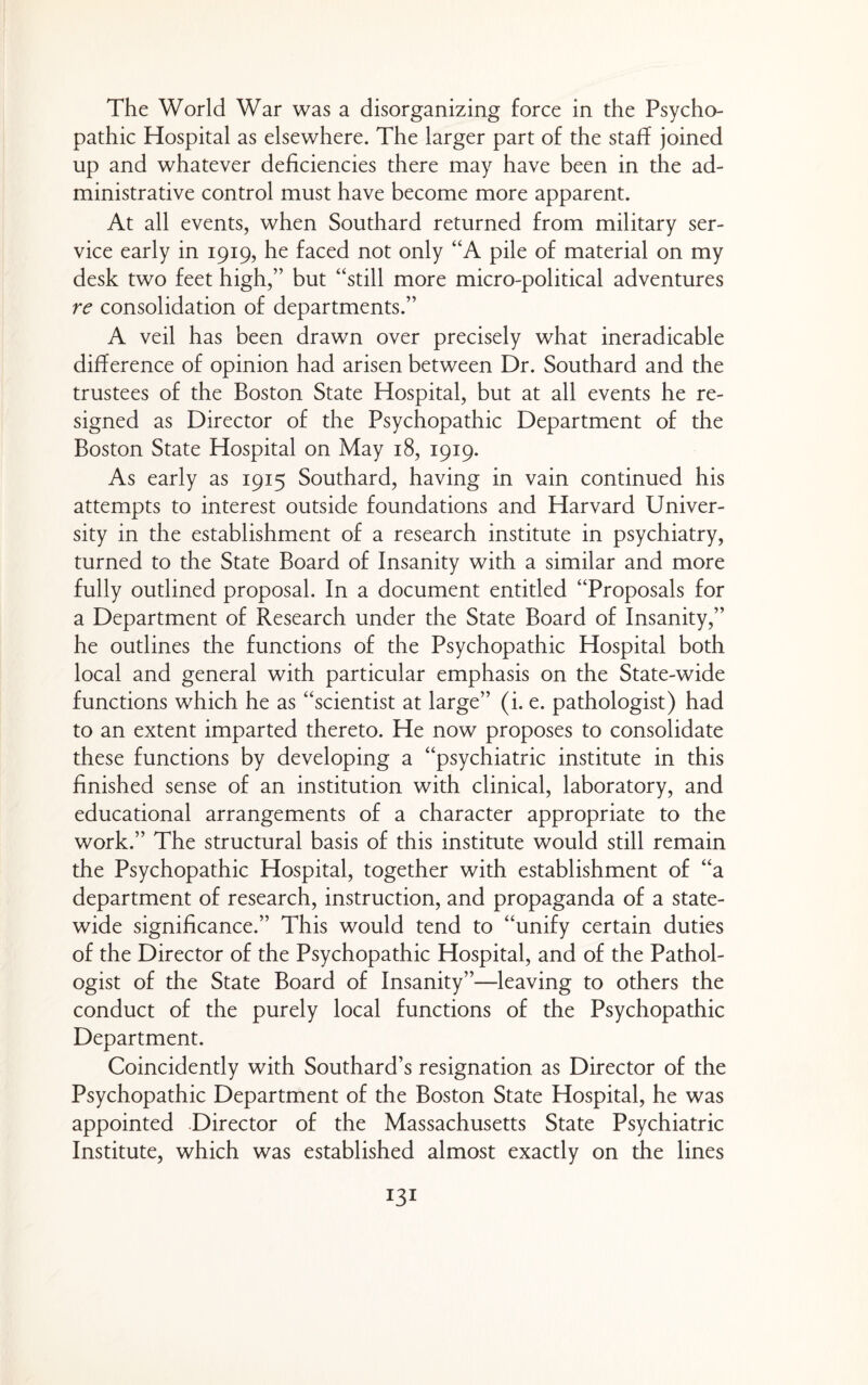 The World War was a disorganizing force in the Psycho¬ pathic Hospital as elsewhere. The larger part of the staff joined up and whatever deficiencies there may have been in the ad¬ ministrative control must have become more apparent. At all events, when Southard returned from military ser¬ vice early in 1919, he faced not only “A pile of material on my desk two feet high,” but “still more micro-political adventures re consolidation of departments.” A veil has been drawn over precisely what ineradicable difference of opinion had arisen between Dr. Southard and the trustees of the Boston State Hospital, but at all events he re¬ signed as Director of the Psychopathic Department of the Boston State Hospital on May 18, 1919. As early as 1915 Southard, having in vain continued his attempts to interest outside foundations and Harvard Univer¬ sity in the establishment of a research institute in psychiatry, turned to the State Board of Insanity with a similar and more fully outlined proposal. In a document entitled “Proposals for a Department of Research under the State Board of Insanity,” he outlines the functions of the Psychopathic Hospital both local and general with particular emphasis on the State-wide functions which he as “scientist at large” (i. e. pathologist) had to an extent imparted thereto. He now proposes to consolidate these functions by developing a “psychiatric institute in this finished sense of an institution with clinical, laboratory, and educational arrangements of a character appropriate to the work.” The structural basis of this institute would still remain the Psychopathic Hospital, together with establishment of “a department of research, instruction, and propaganda of a state¬ wide significance.” This would tend to “unify certain duties of the Director of the Psychopathic Hospital, and of the Pathol¬ ogist of the State Board of Insanity”—leaving to others the conduct of the purely local functions of the Psychopathic Department. Coincidently with Southard’s resignation as Director of the Psychopathic Department of the Boston State Hospital, he was appointed Director of the Massachusetts State Psychiatric Institute, which was established almost exactly on the lines