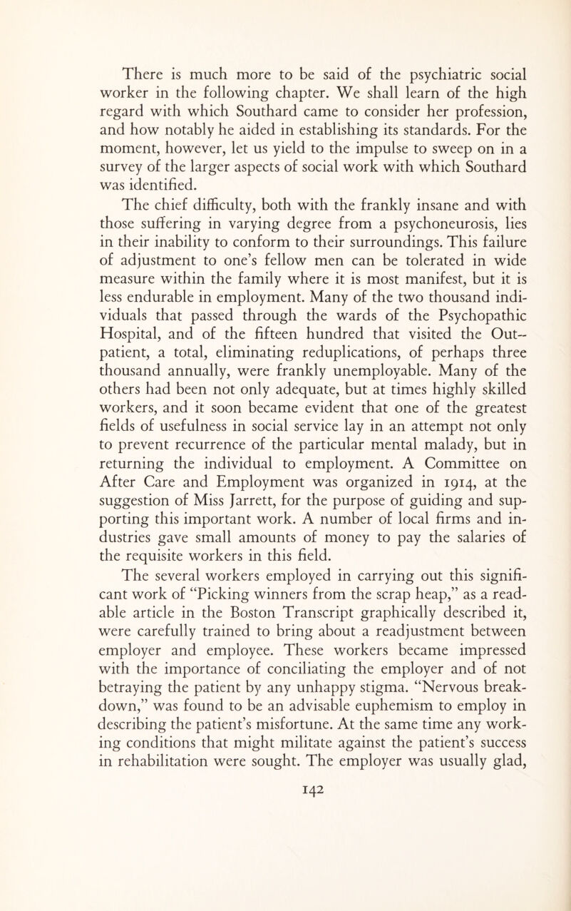 There is much more to be said of the psychiatric social worker in the following chapter. We shall learn of the high regard with which Southard came to consider her profession, and how notably he aided in establishing its standards. For the moment, however, let us yield to the impulse to sweep on in a survey of the larger aspects of social work with which Southard was identified. The chief difficulty, both with the frankly insane and with those suffering in varying degree from a psychoneurosis, lies in their inability to conform to their surroundings. This failure of adjustment to one’s fellow men can be tolerated in wide measure within the family where it is most manifest, but it is less endurable in employment. Many of the two thousand indi¬ viduals that passed through the wards of the Psychopathic Hospital, and of the fifteen hundred that visited the Out¬ patient, a total, eliminating reduplications, of perhaps three thousand annually, were frankly unemployable. Many of the others had been not only adequate, but at times highly skilled workers, and it soon became evident that one of the greatest fields of usefulness in social service lay in an attempt not only to prevent recurrence of the particular mental malady, but in returning the individual to employment. A Committee on After Care and Employment was organized in 1914, at the suggestion of Miss Jarrett, for the purpose of guiding and sup¬ porting this important work. A number of local firms and in¬ dustries gave small amounts of money to pay the salaries of the requisite workers in this field. The several workers employed in carrying out this signifi¬ cant work of “Picking winners from the scrap heap,” as a read¬ able article in the Boston Transcript graphically described it, were carefully trained to bring about a readjustment between employer and employee. These workers became impressed with the importance of conciliating the employer and of not betraying the patient by any unhappy stigma. “Nervous break¬ down,” was found to be an advisable euphemism to employ in describing the patient’s misfortune. At the same time any work¬ ing conditions that might militate against the patient’s success in rehabilitation were sought. The employer was usually glad.