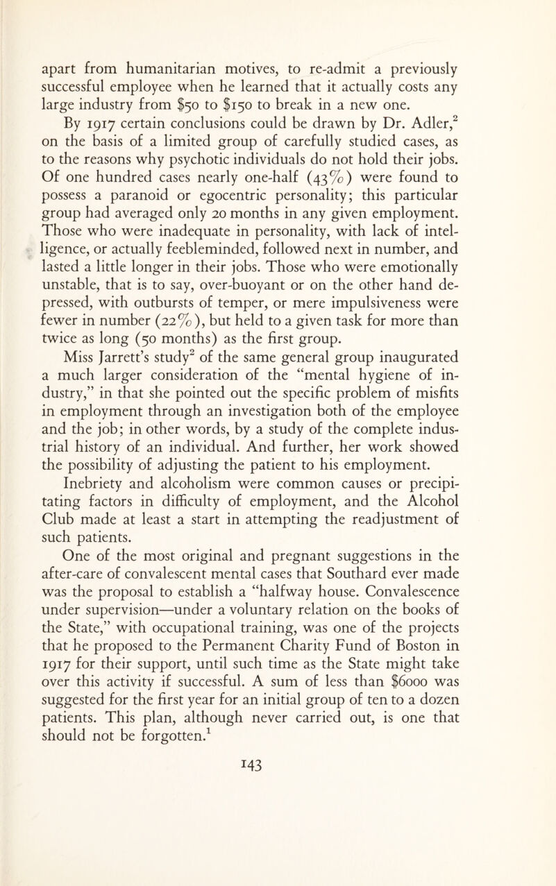 apart from humanitarian motives, to re-admit a previously successful employee when he learned that it actually costs any large industry from $50 to $150 to break in a new one. By 1917 certain conclusions could be drawn by Dr. Adler,^ on the basis of a limited group of carefully studied cases, as to the reasons why psychotic individuals do not hold their jobs. Of one hundred cases nearly one-half (43%) were found to possess a paranoid or egocentric personality; this particular group had averaged only 20 months in any given employment. Those who were inadequate in personality, with lack of intel¬ ligence, or actually feebleminded, followed next in number, and lasted a little longer in their jobs. Those who were emotionally unstable, that is to say, over-buoyant or on the other hand de¬ pressed, with outbursts of temper, or mere impulsiveness were fewer in number (22% ), but held to a given task for more than twice as long (50 months) as the first group. Miss Jarrett’s study^ of the same general group inaugurated a much larger consideration of the “mental hygiene of in¬ dustry,” in that she pointed out the specific problem of misfits in employment through an investigation both of the employee and the job; in other words, by a study of the complete indus¬ trial history of an individual. And further, her work showed the possibility of adjusting the patient to his employment. Inebriety and alcoholism were common causes or precipi¬ tating factors in difficulty of employment, and the Alcohol Club made at least a start in attempting the readjustment of such patients. One of the most original and pregnant suggestions in the after-care of convalescent mental cases that Southard ever made was the proposal to establish a “halfway house. Convalescence under supervision—under a voluntary relation on the books of the State,” with occupational training, was one of the projects that he proposed to the Permanent Charity Fund of Boston in 1917 for their support, until such time as the State might take over this activity if successful. A sum of less than $6000 was suggested for the first year for an initial group of ten to a dozen patients. This plan, although never carried out, is one that should not be forgotten.^