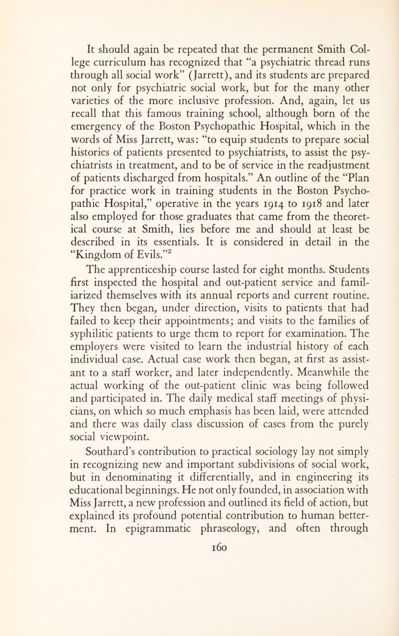 It should again be repeated that the permanent Smith Col¬ lege curriculum has recognized that “a psychiatric thread runs through all social work” (Jarrett), and its students are prepared not only for psychiatric social work, but for the many other varieties of the more inclusive profession. And, again, let us recall that this famous training school, although born of the emergency of the Boston Psychopathic Hospital, which in the words of Miss Jarrett, was: “to equip students to prepare social histories of patients presented to psychiatrists, to assist the psy¬ chiatrists in treatment, and to be of service in the readjustment of patients discharged from hospitals.” An outline of the “Plan for practice work in training students in the Boston Psycho¬ pathic Hospital,” operative in the years 1914 to 1918 and later also employed for those graduates that came from the theoret¬ ical course at Smith, lies before me and should at least be described in its essentials. It is considered in detail in the “Kingdom of Evils.”^ The apprenticeship course lasted for eight months. Students first inspected the hospital and out-patient service and famil¬ iarized themselves with its annual reports and current routine. They then began, under direction, visits to patients that had failed to keep their appointments; and visits to the families of syphilitic patients to urge them to report for examination. The employers were visited to learn the industrial history of each individual case. Actual case work then began, at first as assist¬ ant to a staff worker, and later independently. Meanwhile the actual working of the out-patient clinic was being followed and participated in. The daily medical staff meetings of physi¬ cians, on which so much emphasis has been laid, were attended and there was daily class discussion of cases from the purely social viewpoint. Southard’s contribution to practical sociology lay not simply in recognizing new and important subdivisions of social work, but in denominating it differentially, and in engineering its educational beginnings. He not only founded, in association with Miss Jarrett, a new profession and outlined its field of action, but explained its profound potential contribution to human better¬ ment. In epigrammatic phraseology, and often through