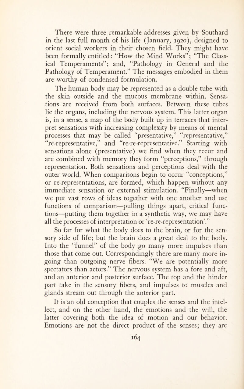 There were three remarkable addresses given by Southard in the last full month of his life (January, 1920), designed to orient social workers in their chosen field. They might have been formally entitled: “How the Mind Works”; “The Class¬ ical Temperaments”; and, “Pathology in General and the Pathology of Temperament.” The messages embodied in them are worthy of condensed formulation. The human body may be represented as a double tube with the skin outside and the mucous membrane within. Sensa¬ tions are received from both surfaces. Between these tubes lie the organs, including the nervous system. This latter organ is, in a sense, a map of the body built up in terraces that inter¬ pret sensations with increasing complexity by means of mental processes that may be called “presentative,” “representative,” “re-representative,” and “re-re-representative.” Starting with sensations alone (presentative) we find when they recur and are combined with memory they form “perceptions,” through representation. Both sensations and perceptions deal with the outer world. When comparisons begin to occur “conceptions,” or re-representations, are formed, which happen without any immediate sensation or external stimulation. “Finally—when we put vast rows of ideas together with one another and use functions of comparison—pulling things apart, critical func¬ tions—putting them together in a synthetic way, we may have all the processes of interpretation or he-re-representation’.” So far for what the body does to the brain, or for the sen¬ sory side of life; but the brain does a great deal to the body. Into the “funnel” of the body go many more impulses than those that come out. Correspondingly there are many more in¬ going than outgoing nerve fibers. “We are potentially more spectators than actors.” The nervous system has a fore and aft, and an anterior and posterior surface. The top and the hinder part take in the sensory fibers, and impulses to muscles and glands stream out through the anterior part. It is an old conception that couples the senses and the intel¬ lect, and on the other hand, the emotions and the will, the latter covering both the idea of motion and our behavior. Emotions are not the direct product of the senses; they are