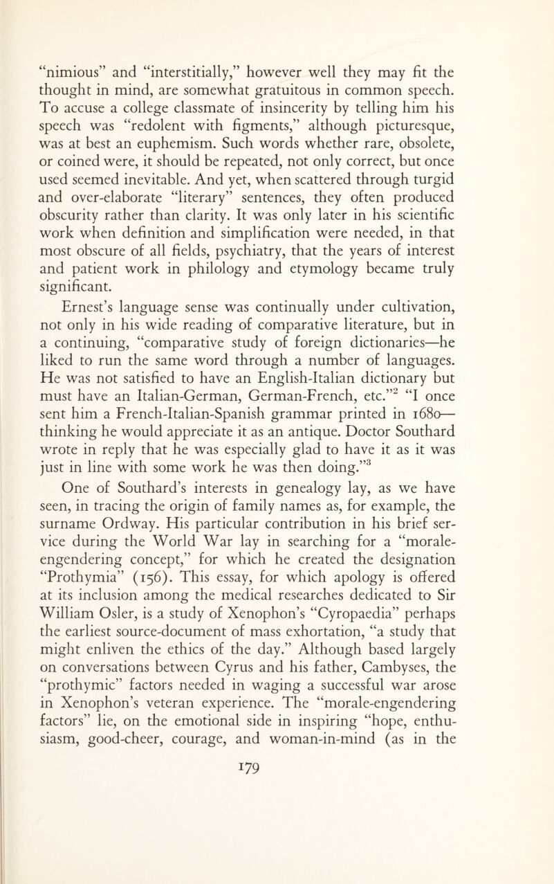 “nimious” and “interstitially,” however well they may fit the thought in mind, are somewhat gratuitous in common speech. To accuse a college classmate of insincerity by telling him his speech was “redolent with figments,” although picturesque, was at best an euphemism. Such words whether rare, obsolete, or coined were, it should be repeated, not only correct, but once used seemed inevitable. And yet, when scattered through turgid and over-elaborate “literary” sentences, they often produced obscurity rather than clarity. It was only later in his scientific work when definition and simplification were needed, in that most obscure of all fields, psychiatry, that the years of interest and patient work in philology and etymology became truly significant. Ernest’s language sense was continually under cultivation, not only in his wide reading of comparative literature, but in a continuing, “comparative study of foreign dictionaries—he liked to run the same word through a number of languages. He was not satisfied to have an English-Italian dictionary but must have an Italian-German, German-French, etc.”^ “I once sent him a French-Italian-Spanish grammar printed in 1680— thinking he would appreciate it as an antique. Doctor Southard wrote in reply that he was especially glad to have it as it was just in line with some work he was then doing.”^ One of Southard’s interests in genealogy lay, as we have seen, in tracing the origin of family names as, for example, the surname Ordway. His particular contribution in his brief ser¬ vice during the World War lay in searching for a “morale- engendering concept,” for which he created the designation “Prothymia” (156). This essay, for which apology is offered at its inclusion among the medical researches dedicated to Sir William Osier, is a study of Xenophon’s “Cyropaedia” perhaps the earliest source-document of mass exhortation, “a study that might enliven the ethics of the day.” Although based largely on conversations between Cyrus and his father, Cambyses, the “prothymic” factors needed in waging a successful war arose in Xenophon’s veteran experience. The “morale-engendering factors” lie, on the emotional side in inspiring “hope, enthu¬ siasm, good-cheer, courage, and woman-in-mind (as in the