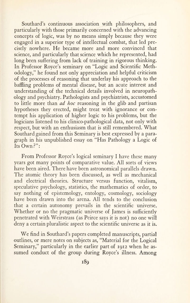 Southard’s continuous association with philosophers, and particularly with those primarily concerned with the advancing concepts of logic, was by no means simply because they were engaged in a superior type of intellectual combat, that led pre¬ cisely nowhere. He became more and more convinced that science, and particularly that science which he represented, had long been suffering from lack of training in rigorous thinking. In Professor Royce’s seminary on “Logic and Scientific Meth¬ odology,” he found not only appreciation and helpful criticism of the processes of reasoning that underlay his approach to the baffling problems of mental disease, but an acute interest and understanding of the technical details involved in neuropath¬ ology and psychiatry. Pathologists and psychiatrists, accustomed to little more than ad hoc reasoning in the glib and partisan hypotheses they erected, might treat with ignorance or con¬ tempt his application of higher logic to his problems, but the logicians listened to his clinico-pathological data, not only with respect, but with an enthusiasm that is still remembered. What Southard gained from this Seminary is best expressed by a para¬ graph in his unpublished essay on “Has Pathology a Logic of Its Own?”: From Professor Royce’s logical seminary I have these many years got many points of comparative value. All sorts of views have been aired. There have been astronomical parallels drawn. The atomic theory has been discussed, as well as mechanical and electrical theories. Structure versus function, vitalism, speculative psychology, statistics, the mathematics of order, to say nothing of epistemology, entology, cosmology, sociology have been drawn into the arena. All tends to the conclusion that a certain autonomy prevails in the scientific universe. Whether or no the pragmatic universe of James is sufficiently penetrated with Weirstrass (as Peirce says it is not) no one will deny a certain pluralistic aspect to the scientific universe as it is. We find in Southard’s papers completed manuscripts, partial outlines, or mere notes on subjects as, “Material for the Logical Seminary,” particularly in the earlier part of 1912 when he as¬ sumed conduct of the group during Royce’s illness. Among