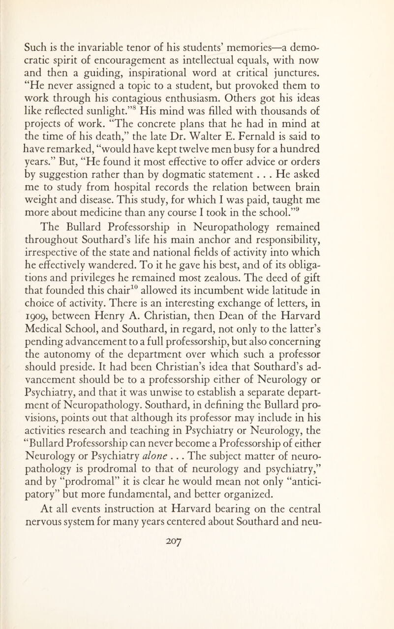 Such is the invariable tenor of his students’ memories—a demo¬ cratic spirit of encouragement as intellectual equals, with now and then a guiding, inspirational word at critical junctures. “He never assigned a topic to a student, but provoked them to work through his contagious enthusiasm. Others got his ideas like reflected sunlight.”^ His mind was filled with thousands of projects of work. “The concrete plans that he had in mind at the time of his death,” the late Dr. Walter E. Fernald is said to have remarked, “would have kept twelve men busy for a hundred years.” But, “He found it most effective to offer advice or orders by suggestion rather than by dogmatic statement . . . He asked me to study from hospital records the relation between brain weight and disease. This study, for which I was paid, taught me more about medicine than any course I took in the school.”^ The Bullard Professorship in Neuropathology remained throughout Southard’s life his main anchor and responsibility, irrespective of the state and national fields of activity into which he effectively wandered. To it he gave his best, and of its obliga¬ tions and privileges he remained most zealous. The deed of gift that founded this chair^^ allowed its incumbent wide latitude in choice of activity. There is an interesting exchange of letters, in 1909, between Henry A. Christian, then Dean of the Harvard Medical School, and Southard, in regard, not only to the latter’s pending advancement to a full professorship, but also concerning the autonomy of the department over which such a professor should preside. It had been Christian’s idea that Southard’s ad¬ vancement should be to a professorship either of Neurology or Psychiatry, and that it was unwise to establish a separate depart¬ ment of Neuropathology. Southard, in defining the Bullard pro¬ visions, points out that although its professor may include in his activities research and teaching in Psychiatry or Neurology, the “Bullard Professorship can never become a Professorship of either Neurology or Psychiatry alone ... The subject matter of neuro¬ pathology is prodromal to that of neurology and psychiatry,” and by “prodromal” it is clear he would mean not only “antici¬ patory” but more fundamental, and better organized. At all events instruction at Harvard bearing on the central nervous system for many years centered about Southard and neu-