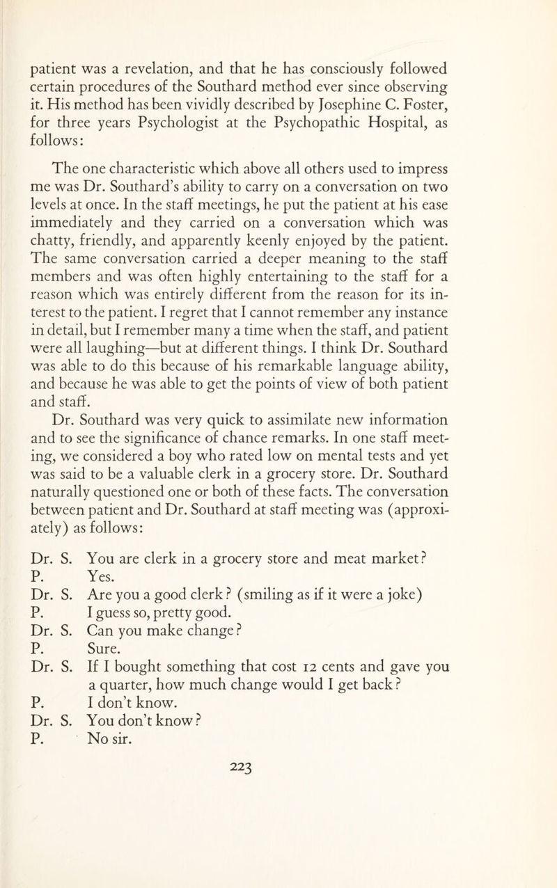 patient was a revelation, and that he has consciously followed certain procedures of the Southard method ever since observing it. His method has been vividly described by Josephine C. Foster, for three years Psychologist at the Psychopathic Hospital, as follows: The one characteristic which above all others used to impress me was Dr. Southard’s ability to carry on a conversation on two levels at once. In the staff meetings, he put the patient at his ease immediately and they carried on a conversation which was chatty, friendly, and apparently keenly enjoyed by the patient. The same conversation carried a deeper meaning to the staff members and was often highly entertaining to the staff for a reason which was entirely different from the reason for its in¬ terest to the patient. I regret that I cannot remember any instance in detail, but I remember many a time when the staff, and patient were all laughing—but at different things. I think Dr. Southard was able to do this because of his remarkable language ability, and because he was able to get the points of view of both patient and staff. Dr. Southard was very quick to assimilate new information and to see the significance of chance remarks. In one staff meet¬ ing, we considered a boy who rated low on mental tests and yet was said to be a valuable clerk in a grocery store. Dr. Southard naturally questioned one or both of these facts. The conversation between patient and Dr. Southard at staff meeting was (approxi- ately) as follows: Dr. S. You are clerk in a grocery store and meat market? P. Yes. Dr. S. Are you a good clerk ? (smiling as if it were a joke) P. I guess so, pretty good. Dr. S. Can you make change ? P. Sure. Dr. S. If I bought something that cost 12 cents and gave you a quarter, how much change would I get back ? P. I don’t know. Dr. S. You don’t know? P. No sir.