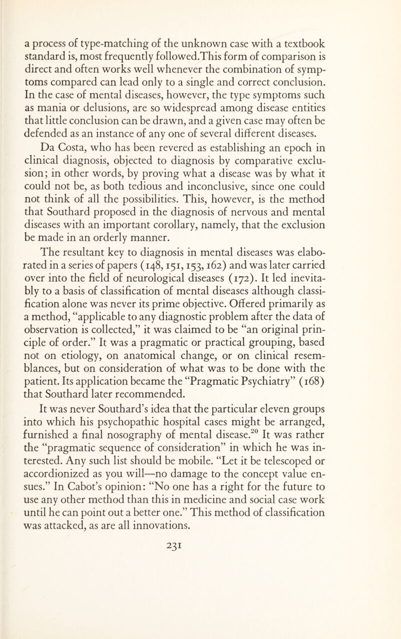 a process of type-matching of the unknown case with a textbook standard is, most frequently followed.This form of comparison is direct and often works well whenever the combination of symp¬ toms compared can lead only to a single and correct conclusion. In the case of mental diseases, however, the type symptoms such as mania or delusions, are so widespread among disease entities that little conclusion can be drawn, and a given case may often be defended as an instance of any one of several different diseases. Da Costa, who has been revered as establishing an epoch in clinical diagnosis, objected to diagnosis by comparative exclu¬ sion; in other words, by proving what a disease was by what it could not be, as both tedious and inconclusive, since one could not think of all the possibilities. This, however, is the method that Southard proposed in the diagnosis of nervous and mental diseases with an important corollary, namely, that the exclusion be made in an orderly manner. The resultant key to diagnosis in mental diseases was elabo¬ rated in a series of papers (148,151,153,162) and was later carried over into the field of neurological diseases (172). It led inevita¬ bly to a basis of classification of mental diseases although classi¬ fication alone was never its prime objective. Offered primarily as a method, ‘‘applicable to any diagnostic problem after the data of observation is collected,” it was claimed to be “an original prin¬ ciple of order.” It was a pragmatic or practical grouping, based not on etiology, on anatomical change, or on clinical resem¬ blances, but on consideration of what was to be done with the patient. Its application became the “Pragmatic Psychiatry” (168) that Southard later recommended. It was never Southard’s idea that the particular eleven groups into which his psychopathic hospital cases might be arranged, furnished a final nosography of mental disease.^^ It was rather the “pragmatic sequence of consideration” in which he was in¬ terested. Any such list should be mobile. “Let it be telescoped or accordionized as you will—no damage to the concept value en¬ sues.” In Cabot’s opinion: “No one has a right for the future to use any other method than this in medicine and social case work until he can point out a better one.” This method of classification was attacked, as are all innovations.