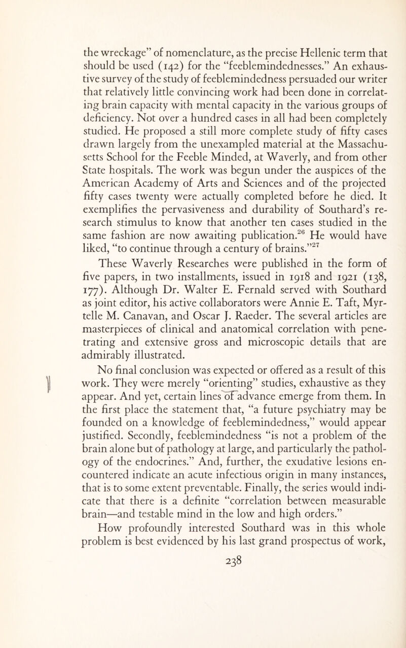 the wreckage” of nomenclature, as the precise Hellenic term that should be used (142) for the “feeblemindednesses.” An exhaus¬ tive survey of the study of feeblemindedness persuaded our writer that relatively little convincing work had been done in correlat¬ ing brain capacity with mental capacity in the various groups of deficiency. Not over a hundred cases in all had been completely studied. He proposed a still more complete study of fifty cases drawn largely from the unexampled material at the Massachu¬ setts School for the Feeble Minded, at Waverly, and from other State hospitals. The work was begun under the auspices of the American Academy of Arts and Sciences and of the projected fifty cases twenty were actually completed before he died. It exemplifies the pervasiveness and durability of Southard’s re¬ search stimulus to know that another ten cases studied in the same fashion are now awaiting publication.^^ He would have liked, “to continue through a century of brains.”^^ These Waverly Researches were published in the form of five papers, in two installments, issued in 1918 and 1921 (138, 177). Although Dr. Walter E. Fernald served with Southard as joint editor, his active collaborators were Annie E. Taft, Myr- telle M. Canavan, and Oscar J. Raeder. The several articles are masterpieces of clinical and anatomical correlation with pene¬ trating and extensive gross and microscopic details that are admirably illustrated. No final conclusion was expected or offered as a result of this work. They were merely “orienting” studies, exhaustive as they appear. And yet, certain lines oFadvance emerge from them. In the first place the statement that, “a future psychiatry may be founded on a knowledge of feeblemindedness,” would appear justified. Secondly, feeblemindedness “is not a problem of the brain alone but of pathology at large, and particularly the pathol¬ ogy of the endocrines.” And, further, the exudative lesions en¬ countered indicate an acute infectious origin in many instances, that is to some extent preventable. Finally, the series would indi¬ cate that there is a definite “correlation between measurable brain—and testable mind in the low and high orders.” How profoundly interested Southard was in this whole problem is best evidenced by his last grand prospectus of work,