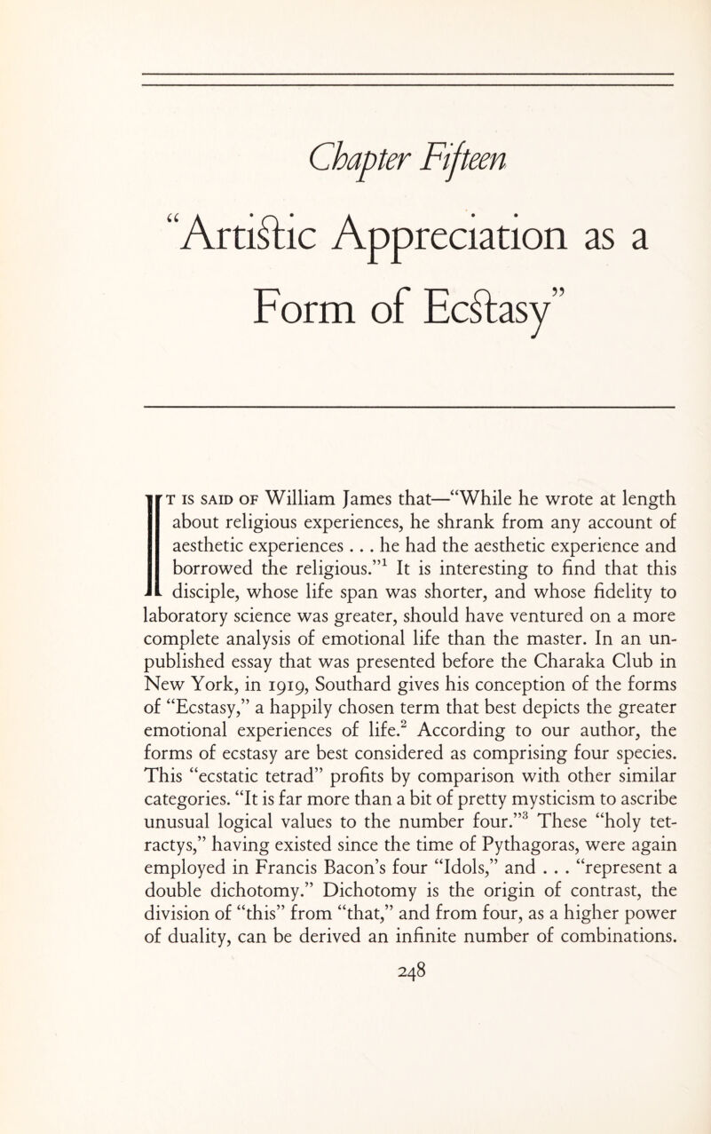 Chapter Fifteen “Artiftic Appreciation as a Form of Ecftasy” ' rx IS SAID OF William James that—“While he wrote at length about religious experiences, he shrank from any account of aesthetic experiences... he had the aesthetic experience and borrowed the religious.”^ It is interesting to find that this ^ disciple, whose life span was shorter, and whose fidelity to laboratory science was greater, should have ventured on a more complete analysis of emotional life than the master. In an un¬ published essay that was presented before the Charaka Club in New York, in 1919, Southard gives his conception of the forms of “Ecstasy,” a happily chosen term that best depicts the greater emotional experiences of life.^ According to our author, the forms of ecstasy are best considered as comprising four species. This “ecstatic tetrad” profits by comparison with other similar categories. “It is far more than a bit of pretty mysticism to ascribe unusual logical values to the number four.”^ These “holy tet- ractys,” having existed since the time of Pythagoras, were again employed in Francis Bacon’s four “Idols,” and . . . “represent a double dichotomy.” Dichotomy is the origin of contrast, the division of “this” from “that,” and from four, as a higher power of duality, can be derived an infinite number of combinations.