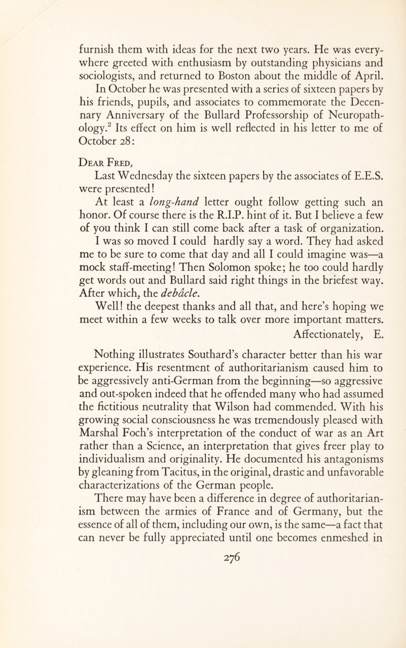 furnish them with ideas for the next two years. He was every¬ where greeted with enthusiasm by outstanding physicians and sociologists, and returned to Boston about the middle of April. In October he was presented with a series of sixteen papers by his friends, pupils, and associates to commemorate the Decen¬ nary Anniversary of the Bullard Professorship of Neuropath¬ ology.^ Its effect on him is well reflected in his letter to me of October 28: Dear Fred, Last Wednesday the sixteen papers by the associates of E.E.S. were presented! At least a long-hand letter ought follow getting such an honor. Of course there is the R.I.P. hint of it. But I believe a few of you think I can still come back after a task of organization. I was so moved I could hardly say a word. They had asked me to be sure to come that day and all I could imagine was—a mock staff-meeting! Then Solomon spoke; he too could hardly get words out and Bullard said right things in the briefest way. After which, the debacle. Well! the deepest thanks and all that, and here’s hoping we meet within a few weeks to talk over more important matters. Affectionately, E. Nothing illustrates Southard’s character better than his war experience. His resentment of authoritarianism caused him to be aggressively anti-German from the beginning—so aggressive and out-spoken indeed that he offended many who had assumed the fictitious neutrality that Wilson had commended. With his growing social consciousness he was tremendously pleased with Marshal Foch’s interpretation of the conduct of war as an Art rather than a Science, an interpretation that gives freer play to individualism and originality. He documented his antagonisms by gleaning from Tacitus, in the original, drastic and unfavorable characterizations of the German people. There may have been a difference in degree of authoritarian¬ ism between the armies of France and of Germany, but the essence of all of them, including our own, is the same—3. fact that can never be fully appreciated until one becomes enmeshed in
