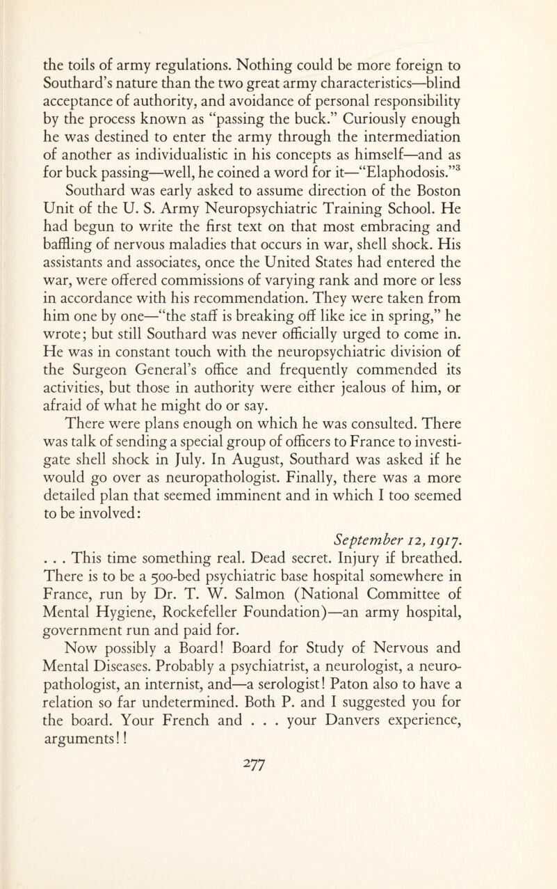 the toils of army regulations. Nothing could be more foreign to Southard’s nature than the two great army characteristics—blind acceptance of authority, and avoidance of personal responsibility by the process known as “passing the buck.” Curiously enough he was destined to enter the army through the intermediation of another as individualistic in his concepts as himself—and as for buck passing—well, he coined a word for it—“Elaphodosis.”^ Southard was early asked to assume direction of the Boston Unit of the U. S. Army Neuropsychiatric Training School. He had begun to write the first text on that most embracing and baffling of nervous maladies that occurs in war, shell shock. His assistants and associates, once the United States had entered the war, were offered commissions of varying rank and more or less in accordance with his recommendation. They were taken from him one by one—“the staff is breaking off like ice in spring,” he wrote; but still Southard was never officially urged to come in. He was in constant touch with the neuropsychiatric division of the Surgeon General’s office and frequently commended its activities, but those in authority were either jealous of him, or afraid of what he might do or say. There were plans enough on which he was consulted. There was talk of sending a special group of officers to France to investi¬ gate shell shock in July. In August, Southard was asked if he would go over as neuropathologist. Finally, there was a more detailed plan that seemed imminent and in which I too seemed to be involved: September 12, igij. . . . This time something real. Dead secret. Injury if breathed. There is to be a 500-bed psychiatric base hospital somewhere in France, run by Dr. T. W. Salmon (National Committee of Mental Hygiene, Rockefeller Foundation)—an army hospital, government run and paid for. Now possibly a Board! Board for Study of Nervous and Mental Diseases. Probably a psychiatrist, a neurologist, a neuro¬ pathologist, an internist, and—a serologist! Paton also to have a relation so far undetermined. Both P. and I suggested you for the board. Your French and . . . your Danvers experience, arguments I!