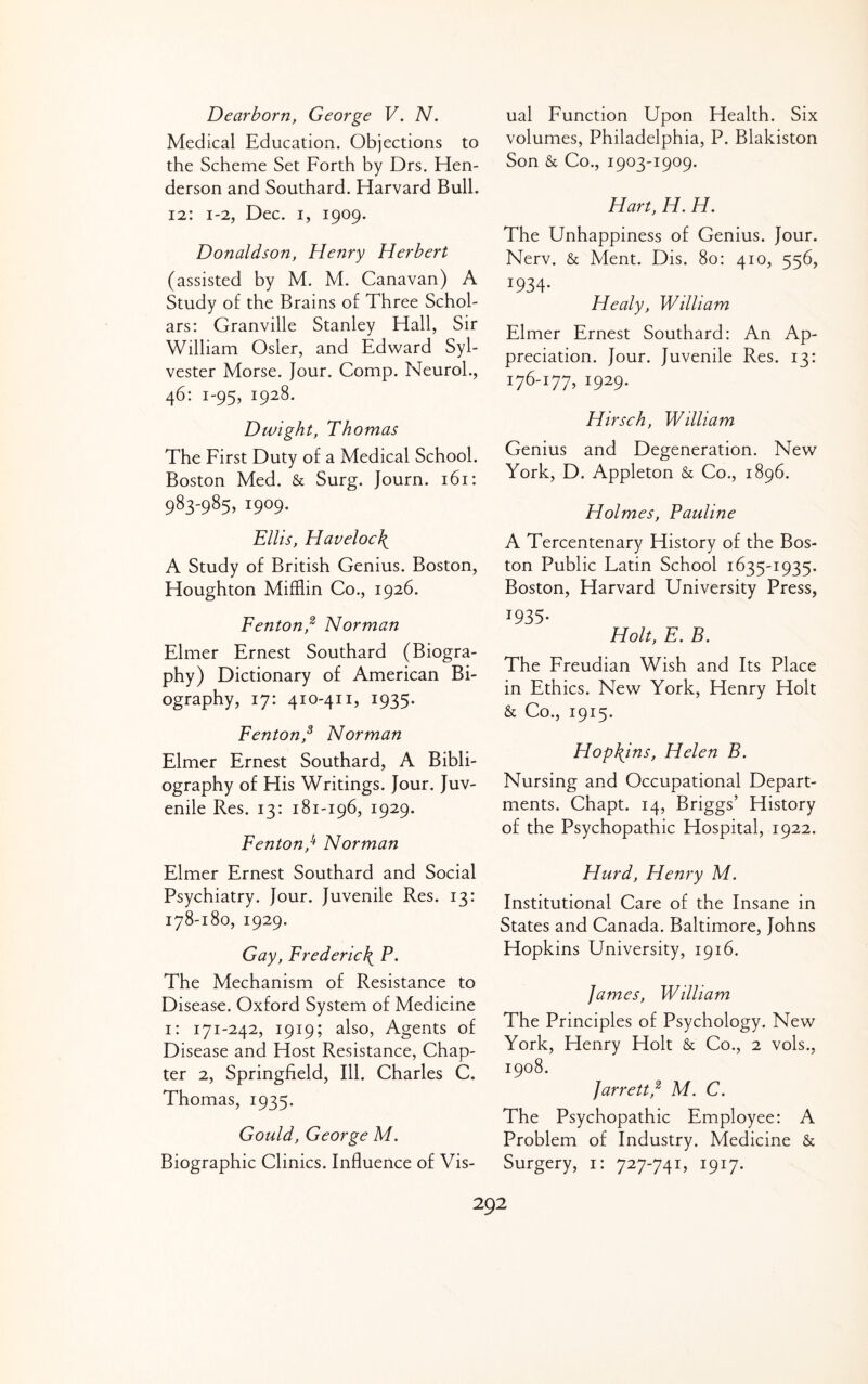 Dearborn, George V. N. Medical Education. Objections to the Scheme Set Forth by Drs, Hen¬ derson and Southard. Harvard Bull. 12: 1-2, Dec. I, 1909. Donaldson, Henry Herbert (assisted by M. M. Canavan) A Study of the Brains of Three Schol¬ ars: Granville Stanley Hall, Sir William Osier, and Edward Syl¬ vester Morse. Jour. Comp. Neurol., 46: 1-95, 1928. Dwight, Thomas The First Duty of a Medical School. Boston Med. & Surg. Journ. 161: 983-985, 1909. Ellis, Haveloc\ A Study of British Genius. Boston, Houghton Mifflin Co., 1926. Fenton,^ Norman Elmer Ernest Southard (Biogra¬ phy) Dictionary of American Bi¬ ography, 17: 410-411, 1935. Fenton,^ Norman Elmer Ernest Southard, A Bibli¬ ography of His Writings. Jour. Juv¬ enile Res. 13: 181-196, 1929. Fenton,^ Norman Elmer Ernest Southard and Social Psychiatry. Jour. Juvenile Res. 13: 178-180, 1929. Gay, Frederiel^ P. The Mechanism of Resistance to Disease. Oxford System of Medicine i: 171-242, 1919; also. Agents of Disease and Host Resistance, Chap¬ ter 2, Springfield, Ill. Charles C. Thomas, 1935. Gould, George M. Biographic Clinics. Influence of Vis¬ ual Function Upon Health. Six volumes, Philadelphia, P. Blakiston Son & Co., 1903-1909. Hart, H. H. The Unhappiness of Genius. Jour. Nerv. & Ment. Dis. 80: 410, 556, 1934- Healy, William Elmer Ernest Southard: An Ap¬ preciation. Jour. Juvenile Res. 13: 176-177, 1929. Hirsch, William Genius and Degeneration. New York, D. Appleton & Co., 1896. Holmes, Pauline A Tercentenary History of the Bos¬ ton Public Latin School 1635-1935. Boston, Harvard University Press, 1935- Holt, E. B. The Freudian Wish and Its Place in Ethics. New York, Henry Holt & Co., 1915. Hophjns, Helen B. Nursing and Occupational Depart¬ ments. Chapt. 14, Briggs’ History of the Psychopathic Hospital, 1922. Hurd, Henry M. Institutional Care of the Insane in States and Canada. Baltimore, Johns Hopkins University, 1916. fames, William The Principles of Psychology. New York, Henry Holt & Co., 2 vols., 1908. Jarrett,^ M. C. The Psychopathic Employee: A Problem of Industry. Medicine & Surgery, i: 727-741, 1917.