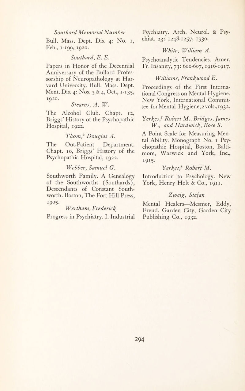 Southard Memorial Number Bull. Mass. Dept. Dis. 4: No. i, Feb., 1-199, 1920. Southard, E. E. Papers in Honor of the Decennial Anniversary of the Bullard Profes¬ sorship of Neuropathology at Har¬ vard University. Bull. Mass. Dept. Ment. Dis. 4: Nos. 3 & 4, Oct., 1-135, 1920. Stearns, A. W. The Alcohol Club. Chapt. 12, Briggs’ History of the Psychopathic Hospital, 1922. Thom,^ Douglas A. The Out-Patient Department. Chapt. 10, Briggs’ History of the Psychopathic Hospital, 1922. Webber, Samuel G. Southworth Family. A Genealogy of the Southworths (Southards), Descendants of Constant South- worth. Boston, The Fort Hill Press, 1905. Wert ham, Frederick Progress in Psychiatry. I. Industrial Psychiatry. Arch. Neurol. & Psy- chiat. 23: 1248-1257, 1930. White, William A. Psychoanalytic Tendencies. Amer. Tr. Insanity, 73: 600-607, 1916-1917. Williams, Fran\wood E. Proceedings of the First Interna¬ tional Congress on Mental Hygiene. New York, International Commit¬ tee for Mental Hygiene, 2 vols., 1932. Yerhes,^ Robert M., Bridges, James W., and Hardwic\, Rose S. A Point Scale for Measuring Men¬ tal Ability. Monograph No. i Psy¬ chopathic Hospital, Boston, Balti¬ more, Warwick and York, Inc., 1915. Yerhes,^ Robert M. Introduction to Psychology. New York, Henry Holt & Co., 1911. Zweig, Stefan Mental Healers—Mesmer, Eddy, Freud. Garden City, Garden City Publishing Co., 1932.