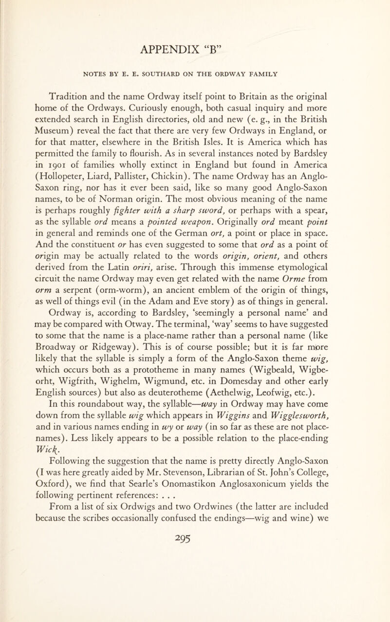 NOTES BY E. E. SOUTHARD ON THE ORDWAY FAMILY Tradition and the name Ordway itself point to Britain as the original home of the Ordways. Curiously enough, both casual inquiry and more extended search in English directories, old and new (e. g., in the British Museum) reveal the fact that there are very few Ordways in England, or for that matter, elsewhere in the British Isles. It is America which has permitted the family to flourish. As in several instances noted by Bardsley in 1901 of families wholly extinct in England but found in America (Hollopeter, Liard, Pallister, Chickin). The name Ordway has an Anglo- Saxon ring, nor has it ever been said, like so many good Anglo-Saxon names, to be of Norman origin. The most obvious meaning of the name is perhaps roughly fighter with a sharp sword, or perhaps with a spear, as the syllable ord means a pointed weapon. Originally ord meant point in general and reminds one of the German ort, a point or place in space. And the constituent or has even suggested to some that ord as a point of origin may be actually related to the words origin, orient, and others derived from the Latin oriri, arise. Through this immense etymological circuit the name Ordway may even get related with the name Orme from orm a serpent (orm-worm), an ancient emblem of the origin of things, as well of things evil (in the Adam and Eve story) as of things in general. Ordway is, according to Bardsley, ‘seemingly a personal name’ and may be compared with Otway. The terminal, ‘way’ seems to have suggested to some that the name is a place-name rather than a personal name (like Broadway or Ridgeway). This is of course possible; but it is far more likely that the syllable is simply a form of the Anglo-Saxon theme wig, which occurs both as a prototheme in many names (Wigbeald, Wigbe- orht, Wigfrith, Wighelm, Wigmund, etc. in Domesday and other early English sources) but also as deuterotheme (Aethelwig, Leofwig, etc.). In this roundabout way, the syllable—way in Ordway may have come down from the syllable wig which appears in Wiggins and Wigglesworth, and in various names ending in wy or way (in so far as these are not place- names). Less likely appears to be a possible relation to the place-ending Wie{. Following the suggestion that the name is pretty directly Anglo-Saxon (I was here greatly aided by Mr. Stevenson, Librarian of St. John’s College, Oxford), we find that Searle’s Onomastikon Anglosaxonicum yields the following pertinent references: . . . From a list of six Ordwigs and two Ord wines (the latter are included because the scribes occasionally confused the endings—wig and wine) we