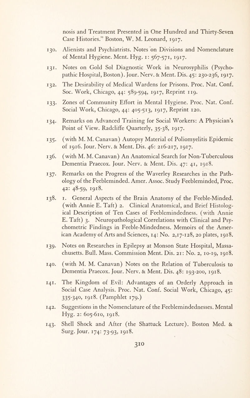 nosis and Treatment Presented in One Hundred and Thirty-Seven Case Histories.” Boston, W. M. Leonard, 1917. 130. Alienists and Psychiatrists. Notes on Divisions and Nomenclature of Mental Hygiene. Ment. Hyg. i: 567-571, 1917. 131. Notes on Gold Sol Diagnostic Work in Neurosyphilis (Psycho¬ pathic Hospital, Boston). Jour. Nerv. & Ment. Dis. 45: 230-236, 1917. 132. The Desirability of Medical Wardens for Prisons. Proc. Nat, Conf. Soc. Work, Chicago, 44: 589-594, 1917, Reprint 119. 133. Zones of Community Effort in Mental Hygiene. Proc. Nat, Conf. Social Work, Chicago, 44: 405-513, 1917, Reprint 120. 134. Remarks on Advanced Training for Social Workers: A Physician’s Point of View. Radcliffe Quarterly, 35-38, 1917. 135. (with M. M, Canavan) Autopsy Material of Poliomyelitis Epidemic of 1916. Jour. Nerv. & Ment, Dis. 46: 216-217, 1917. 136. (with M. M. Canavan) An Anatomical Search for Non-Tuberculous Dementia Praecox. Jour. Nerv. & Ment. Dis. 47: 41, 1918, 137. Remarks on the Progress of the Waverley Researches in the Path¬ ology of the Feebleminded. Amer. Assoc. Study Feebleminded, Proc, 42: 48-59, 1918. 138. I. General Aspects of the Brain Anatomy of the Feeble-Minded, (with Annie E. Taft) 2. Clinical Anatomical, and Brief Histolog¬ ical Description of Ten Cases of Feeblemindedness, (with Annie E. Taft) 3. Neuropathological Correlations with Clinical and Psy¬ chometric Findings in Feeble-Mindedness. Memoirs of the Amer¬ ican Academy of Arts and Sciences, 14: No. 2,17-128, 20 plates, 1918. 139. Notes on Researches in Epilepsy at Monson State Hospital, Massa¬ chusetts. Bull. Mass. Commission Ment. Dis. 21: No. 2, 10-19, 1918. 140. (with M. M. Canavan) Notes on the Relation of Tuberculosis to Dementia Praecox. Jour. Nerv. & Ment. Dis. 48: 193-200, 1918. 141. The Kingdom of Evil: Advantages of an Orderly Approach in Social Case Analysis. Proc. Nat. Conf. Social Work, Chicago, 45: 335-340. 1918. (Pamphlet 179.) 142. Suggestions in the Nomenclature of the Feeblemindednesses. Mental Hyg. 2: 605-610, 1918. 143. Shell Shock and After (the Shattuck Lecture). Boston Med. & Surg. Jour. 174: 73-93, 1918.