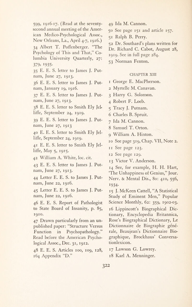 599> 1916-17. (Read at the seventy- second annual meeting of the Amer¬ ican Medico-Psychological Assoc., New Orleans, La., April 4-7, 1916.) 34 Albert T. Poffenberger. “The Psychology of This and That,” Co¬ lumbia University Quarterly, 27: 379. 1935- 35 E. E. S. letter to James J. Put¬ nam, June 27, 1913. 36 E. E. S. letter to James J. Put¬ nam, January 19, 1916. 37 E. E. S. letter to James J. Put¬ nam, June 27, 1913. 38 E. E. S. letter to Smith Ely Jeh liffe, September 24, 1919. 39 E. E. S. letter to James J. Put¬ nam, June 27, 1913 40 E. E. S. letter to Smith Ely Jel- liflFe, September 24, 1919. 41 E. E. S. letter to Smith Ely Jel- liffe. May 5, 1915. 42 William A. White, loc, cit. 43 E. E. S. letter to James J. Put¬ nam, June 27, 1913. 44 Letter E. E. S. to James J. Put¬ nam, June 22, 1916. 45 Letter E. E. S. to James J. Put¬ nam, June 22, 1916. 46 E. E. S. Report of Pathologist to State Board of Insanity, p. 85, 1910. 47 Drawn particularly from an un¬ published paper: “Structure Versus Function in Psychopathology.” Read before the American Psycho¬ logical Assoc., Dec. 31, 1912. 48 E. E. S. Articles 100, 109, 128, 164 Appendix “D.” 49 Ida M. Cannon. 50 See page 151 and article 157. 51 Ralph B. Perry. 52 Dr. Southard’s plans written for Dr. Richard C. Cabot, August 28, 1919. See in full page 284. 53 Norman Fenton. CHAPTER XIII 1 George E. MacPherson. 2 Myrtelle M. Canavan. 3 Harry G. Solomon. 4 Robert F. Loeb. 5 Tracy J. Putnam. 6 Charles B. Spruit. 7 Ida M. Cannon. 8 Samuel T. Orton. 9 William A. Hinton. 10 See page 319, Chap. VII, Note 2. 11 See page 123. 12 See page 129. 13 Victor V. Anderson. 14 See, for example, H. H. Hart, ‘The Unhappiness of Genius,” Jour. Nerv. & Mental Dis., 80: 410, 556, 1934- 15 J. McKeen Cattell, “A Statistical Study of Eminent Men,” Popular Science Monthly, 62: 359, 1902-03. 16 Lippincott’s Biographical Dic¬ tionary, Encyclopedia Britannica, Rose’s Biographical Dictionary, Le Dictionnaire de Biographic gene- rale, Beaujean’s Dictionnaire Bio- graphique, Brockhaus’ Conversa- tionlexicon. 17 Lawson G. Lowrey. 18 Karl A. Menninger.