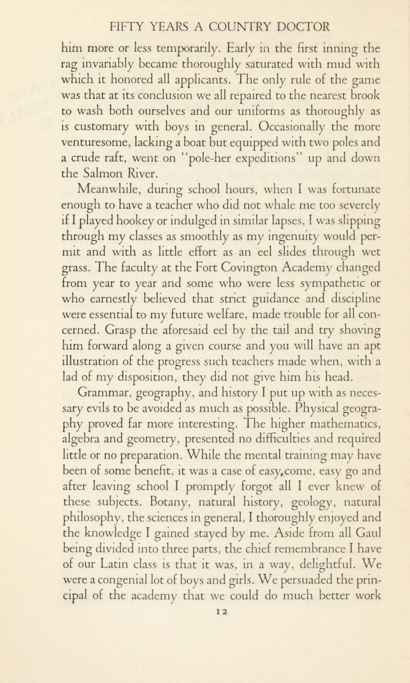 him more or less temporarily. Earlv in the first inning the rag invariably became thoroughly saturated with mud with which it honored all applicants. The only rule of the game was that at its conclusion we all repaired to the nearest brook to wash both ourselves and our uniforms as thoroughly as is customary with boys in general. Occasionally the more venturesome, lacking a boat but equipped with two poles and a crude raft, went on “pole-her expeditions” up and down the Salmon River. Meanwhile, during school hours, when I was fortunate enough to have a teacher who did not whale me too severely if I played hookey or indulged in similar lapses, I was slipping through my classes as smoothly as my ingenuity would per¬ mit and with as little effort as an eel slides through wet grass. The faculty at the Fort Covington Academy changed from year to year and some who were less sympathetic or who earnestly believed that strict guidance and discipline were essential to my future welfare, made trouble for all con¬ cerned. Grasp the aforesaid eel by the tail and try shoving him forward along a given course and you will have an apt illustration of the progress such teachers made when, with a lad of my disposition, they did not give him his head. Grammar, geography, and history I put up with as neces¬ sary evils to be avoided as much as possible. Physical geogra¬ phy proved far more interesting. The higher mathematics, algebra and geometry, presented no difficulties and required little or no preparation. While the mental training may have been of some benefit, it was a case of easy,come, easy go and after leaving school I promptly forgot all I ever knew of these subjects. Botany, natural history, geology, natural philosophy, the sciences in general, I thoroughly enjoyed and the knowledge I gained stayed by me. Aside from all Gaul being divided into three parts, the chief remembrance I have of our Latin class is that it was, in a way, delightful. We were a congenial lot of boys and girls. We persuaded the prin¬ cipal of the academy that we could do much better work