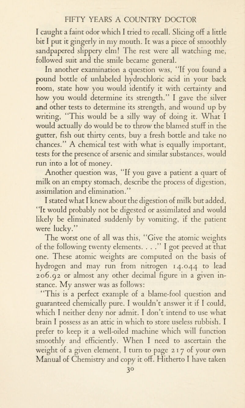 I caught a faint odor which I tried to recall. Slicing off a little bit I put it gingerly in my mouth. It was a piece of smoothly sandpapered slippery elm! The rest were all watching me, followed suit and the smile became general. In another examination a question was, “If you found a pound bottle of unlabeled hydrochloric acid in your back room, state how you would identify it with certainty and how you would determine its strength.” I gave the silver and other tests to determine its strength, and wound up by writing, “This would be a silly way of doing it. What I would actually do would be to throw the blamed stuff in the gutter, fish out thirty cents, buy a fresh bottle and take no chances.” A chemical test with what is equally important, tests for the presence of arsenic and similar substances, would run into a lot of money. Another question was, “If you gave a patient a quart of milk on an empty stomach, describe the process of digestion, assimilation and elimination.” I stated what I knew about the digestion of milk but added, “It would probably not be digested or assimilated and would likely be eliminated suddenly by vomiting, if the patient were lucky.” The worst one of all was this, “Give the atomic weights of the following twenty elements. ...” I got peeved at that one. These atomic weights are computed on the basis of hydrogen and may run from nitrogen 14.044 to lead 206.92 or almost any other decimal figure in a given in¬ stance. My answer was as follows: “This is a perfect example of a blame-fool question and guaranteed chemically pure. I wouldn’t answer it if I could, which I neither deny nor admit. I don’t intend to use what brain I possess as an attic in which to store useless rubbish. I prefer to keep it a well-oiled machine which will function smoothly and efficiently. When I need to ascertain the weight of a given element, I turn to page 2 1 7 of your own Manual of Chemistry and copy it off. Hitherto I have taken 3°