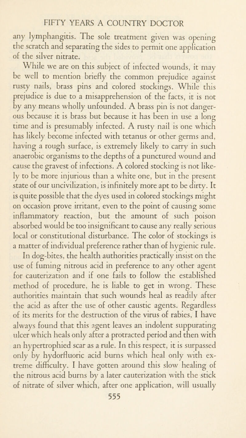 any lymphangitis. The sole treatment given was opening the scratch and separating the sides to permit one application of the silver nitrate. While we are on this subject of infected wounds, it may be well to mention briefly the common prejudice against rusty nails, brass pins and colored stockings. While this prejudice is due to a misapprehension of the facts, it is not by any means wholly unfounded. A brass pin is not danger¬ ous because it is brass but because it has been in use a long time and is presumably infected. A rusty nail is one which has likely become infected with tetanus or other germs and, having a rough surface, is extremely likely to carry in such anaerobic organisms to the depths of a punctured wound and cause the gravest of infections. A colored stocking is not like¬ ly to be more injurious than a white one, but in the present state of our uncivilization, is infinitely more apt to be dirty. It is quite possible that the dyes used in colored stockings might on occasion prove irritant, even to the point of causing some inflammatory reaction, but the amount of such poison absorbed would be too insignificant to cause any really serious local or constitutional disturbance. The color of stockings is a matter of individual preference rather than of hygienic rule. In dog-bites, the health authorities practically insist on the use of fuming nitrous acid in preference to any other agent for cauterization and if one fails to follow the established method of procedure, he is liable to get in wrong. These authorities maintain that such wounds heal as readily after the acid as after the use of other caustic agents. Regardless of its merits for the destruction of the virus of rabies, I have always found that this agent leaves an indolent suppurating ulcer which heals only after a protracted period and then with an hypertrophied scar as a rule. In this respect, it is surpassed only by hydorfluonc acid burns which heal only with ex¬ treme difficulty. I have gotten around this slow healing of the nitrous acid burns by a later cauterization with the stick of nitrate of silver which, after one application, will usually