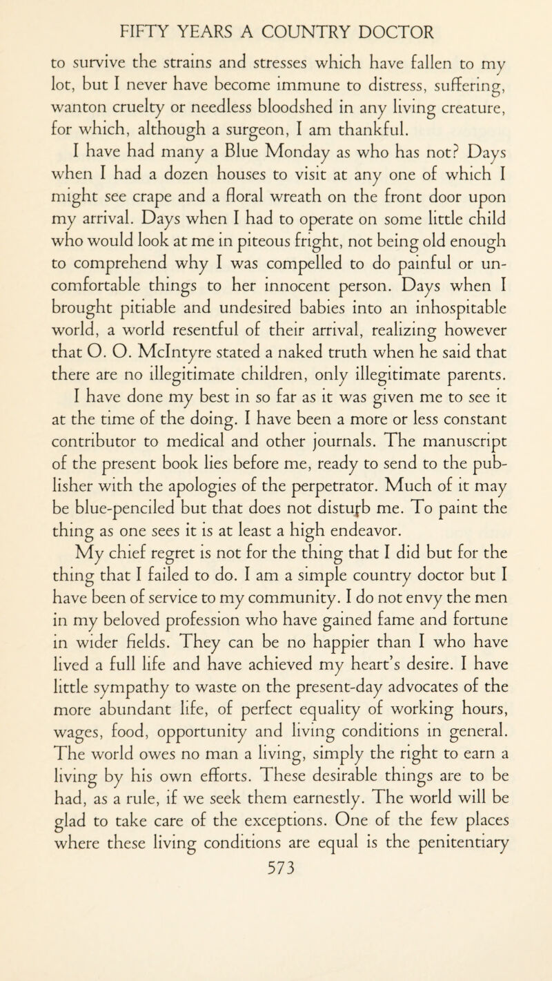 to survive the strains and stresses which have fallen to my lot, but I never have become immune to distress, suffering, wanton cruelty or needless bloodshed in any living creature, for which, although a surgeon, I am thankful. I have had many a Blue Monday as who has not? Days when I had a dozen houses to visit at any one of which I might see crape and a floral wreath on the front door upon my arrival. Days when I had to operate on some little child who would look at me in piteous fright, not being old enough to comprehend why I was compelled to do painful or un¬ comfortable things to her innocent person. Days when I brought pitiable and undesired babies into an inhospitable world, a world resentful of their arrival, realizing however that O. O. McIntyre stated a naked truth when he said that there are no illegitimate children, only illegitimate parents. I have done my best in so far as it was given me to see it at the time of the doing. I have been a more or less constant contributor to medical and other journals. The manuscript of the present book lies before me, ready to send to the pub¬ lisher with the apologies of the perpetrator. Much of it may be blue-penciled but that does not distujrb me. To paint the thing as one sees it is at least a high endeavor. My chief regret is not for the thing that I did but for the thing that I failed to do. I am a simple country doctor but I have been of service to my community. I do not envy the men in my beloved in wider fields. They can be no happier than I who have lived a full life and have achieved my heart’s desire. I have little sympathy to waste on the present-day advocates of the more abundant life, of perfect equality of working hours, wages, food, opportunity and living conditions in general. The world owes no man a living, simply the right to earn a living by his own efforts. These desirable things are to be had, as a rule, if we seek them earnestly. The world will be glad to take care of the exceptions. One of the few places where these living conditions are equal is the penitentiary profession who have gained fame and fortune