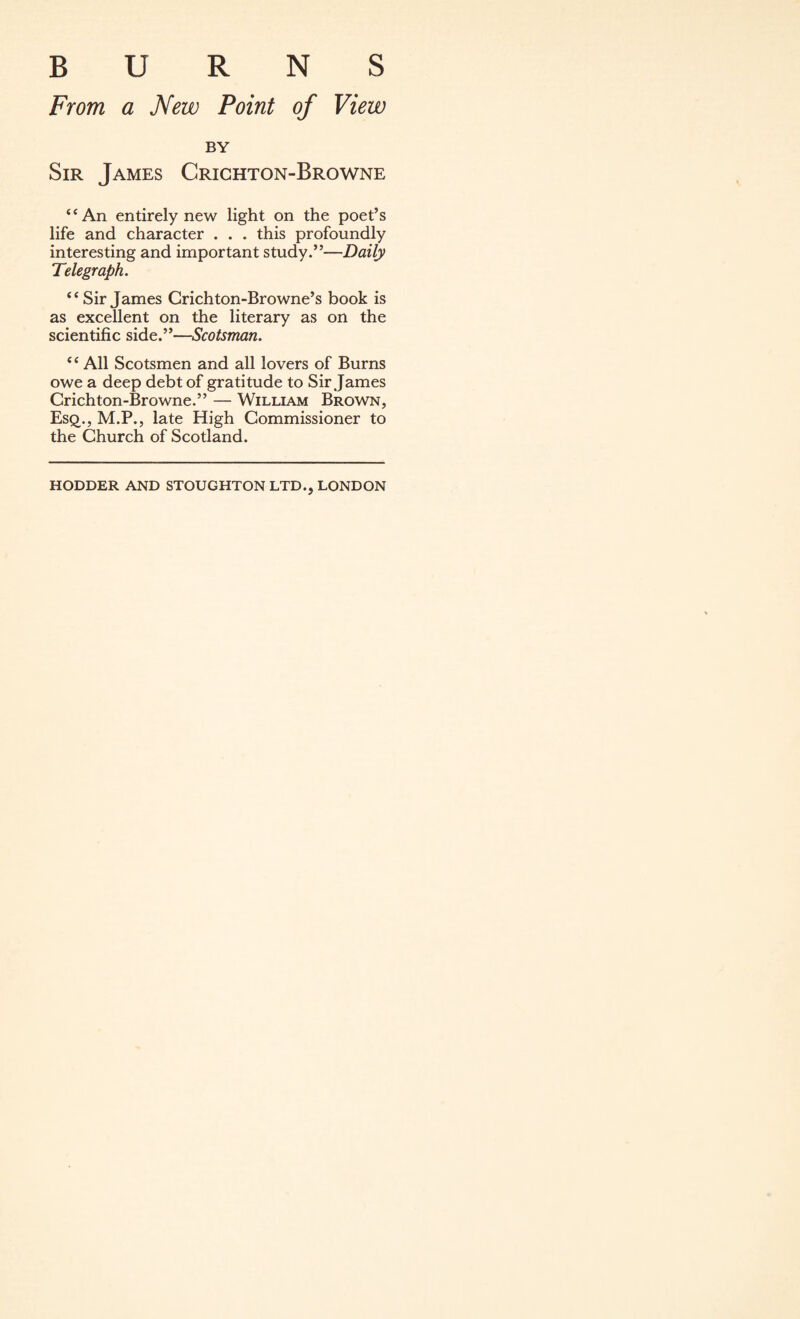 BURNS From a New Point of View BY Sir James Crichton-Browne “An entirely new light on the poet’s life and character . . . this profoundly interesting and important study.”—Daily Telegraph. “Sir James Crichton-Browne’s book is as excellent on the literary as on the scientific side.”—Scotsman. “ All Scotsmen and all lovers of Burns owe a deep debt of gratitude to Sir James Crichton-Browne.” — William Brown, Esq., M.P., late High Commissioner to the Church of Scotland. HODDER AND STOUGHTON LTD., LONDON