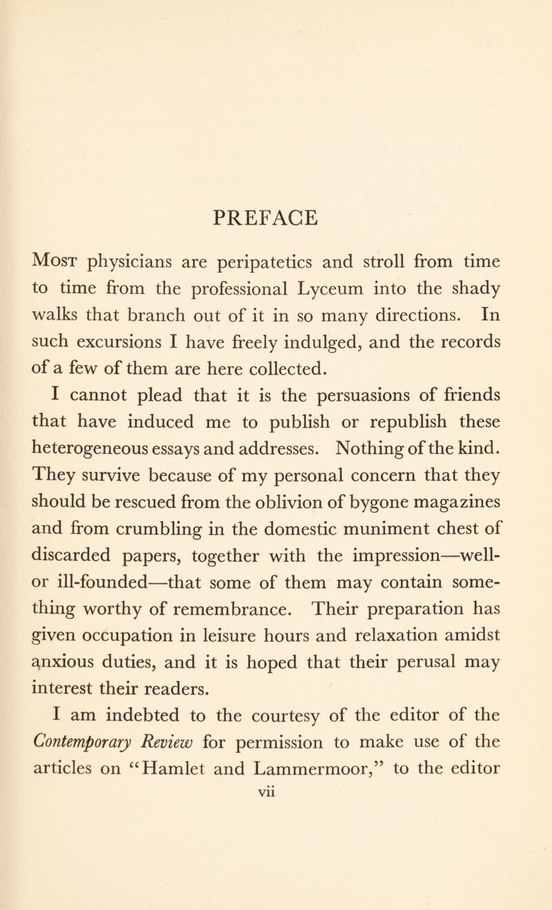 Most physicians are peripatetics and stroll from time to time from the professional Lyceum into the shady walks that branch out of it in so many directions. In such excursions I have freely indulged, and the records of a few of them are here collected. I cannot plead that it is the persuasions of friends that have induced me to publish or republish these heterogeneous essays and addresses. Nothing of the kind. They survive because of my personal concern that they should be rescued from the oblivion of bygone magazines and from crumbling in the domestic muniment chest of discarded papers, together with the impression—well- or ill-founded—that some of them may contain some¬ thing worthy of remembrance. Their preparation has given occupation in leisure hours and relaxation amidst anxious duties, and it is hoped that their perusal may interest their readers. I am indebted to the courtesy of the editor of the Contemporary Review for permission to make use of the articles on “ Hamlet and Lammermoor,” to the editor