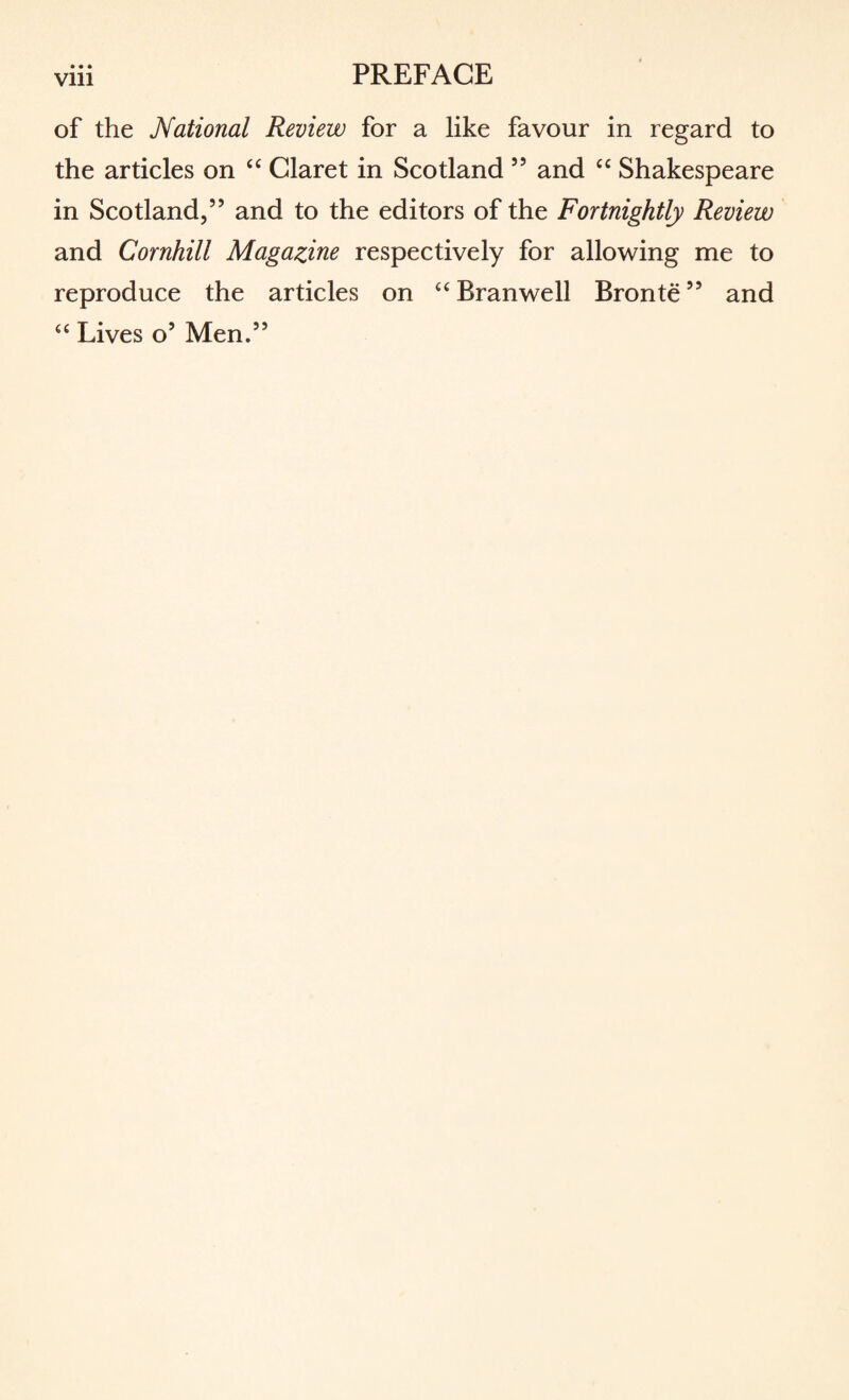 Vlll of the National Review for a like favour in regard to the articles on “ Claret in Scotland 55 and “ Shakespeare in Scotland,” and to the editors of the Fortnightly Review and Cornhill Magazine respectively for allowing me to reproduce the articles on “ Branwell Bronte99 and “ Lives o5 Men.”