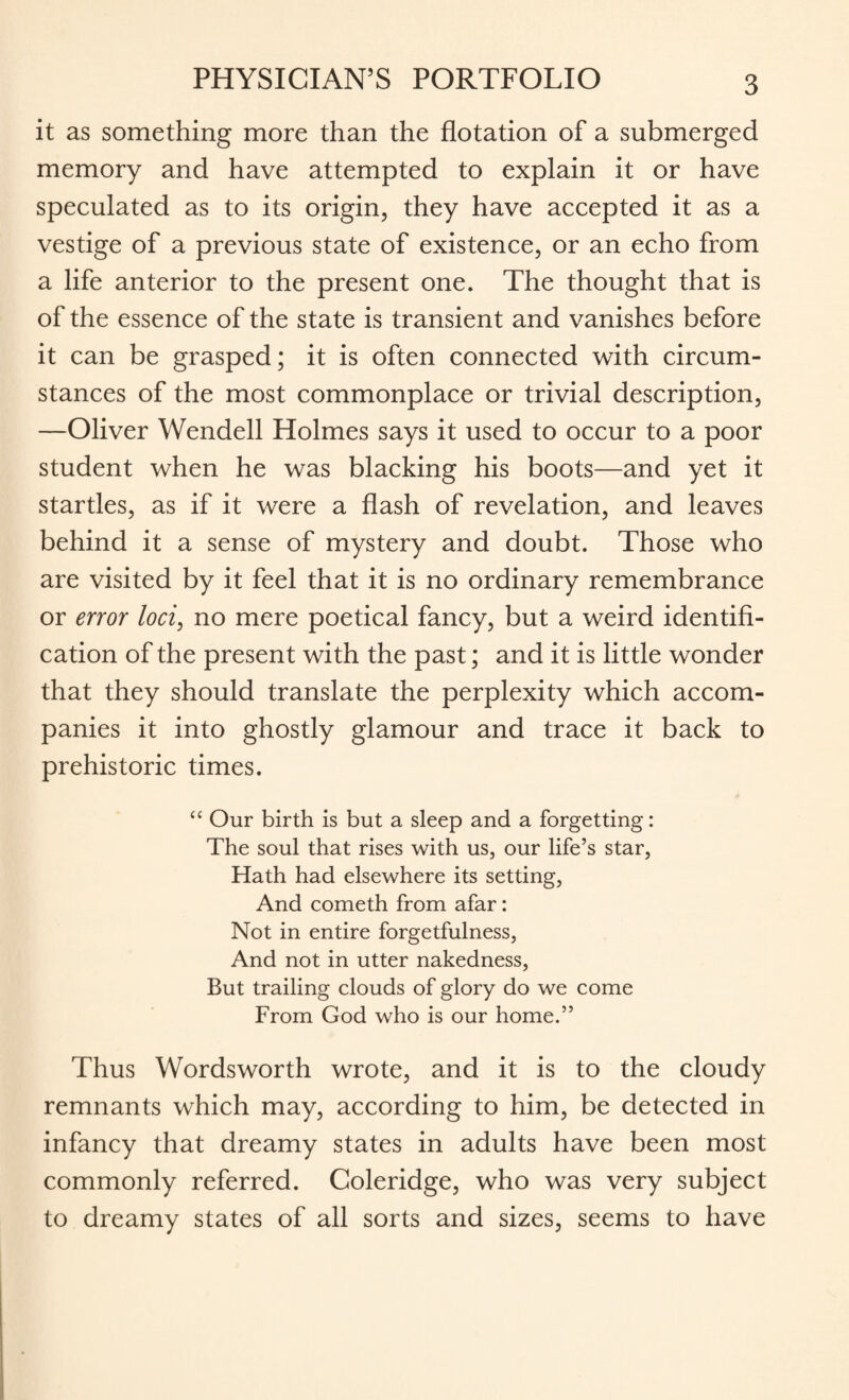 it as something more than the flotation of a submerged memory and have attempted to explain it or have speculated as to its origin, they have accepted it as a vestige of a previous state of existence, or an echo from a life anterior to the present one. The thought that is of the essence of the state is transient and vanishes before it can be grasped; it is often connected with circum¬ stances of the most commonplace or trivial description, —Oliver Wendell Holmes says it used to occur to a poor student when he was blacking his boots—and yet it startles, as if it were a flash of revelation, and leaves behind it a sense of mystery and doubt. Those who are visited by it feel that it is no ordinary remembrance or error loci, no mere poetical fancy, but a weird identifi¬ cation of the present with the past; and it is little wonder that they should translate the perplexity which accom¬ panies it into ghostly glamour and trace it back to prehistoric times. “ Our birth is but a sleep and a forgetting: The soul that rises with us, our life’s star, Hath had elsewhere its setting, And cometh from afar: Not in entire forgetfulness, And not in utter nakedness, But trailing clouds of glory do we come From God who is our home.” Thus Wordsworth wrote, and it is to the cloudy remnants which may, according to him, be detected in infancy that dreamy states in adults have been most commonly referred. Coleridge, who was very subject to dreamy states of all sorts and sizes, seems to have