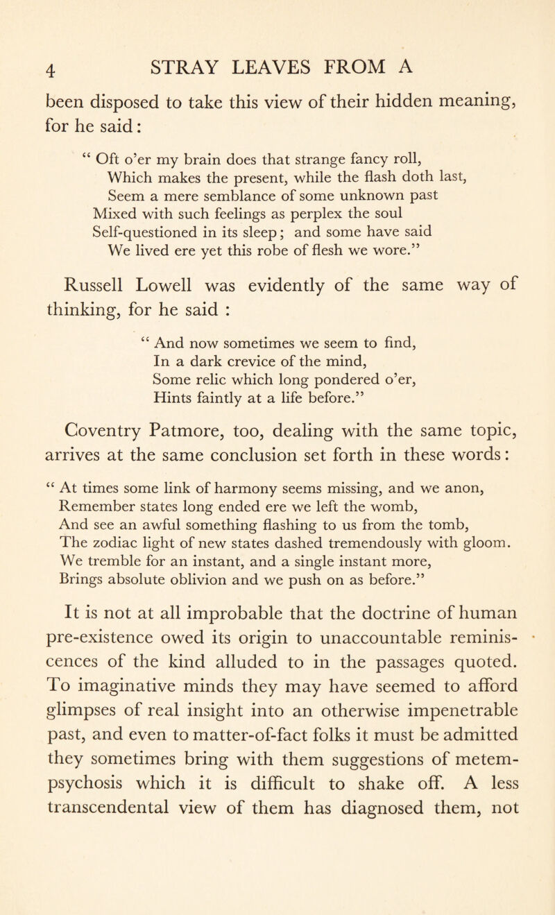 been disposed to take this view of their hidden meaning, for he said: “ Oft o’er my brain does that strange fancy roll, Which makes the present, while the flash doth last, Seem a mere semblance of some unknown past Mixed with such feelings as perplex the soul Self-questioned in its sleep; and some have said We lived ere yet this robe of flesh we wore.” Russell Lowell was evidently of the same way of thinking, for he said : “ And now sometimes we seem to find, In a dark crevice of the mind, Some relic which long pondered o’er, Hints faintly at a life before.” Coventry Patmore, too, dealing with the same topic, arrives at the same conclusion set forth in these words: “ At times some link of harmony seems missing, and we anon, Remember states long ended ere we left the womb, And see an awful something flashing to us from the tomb, The zodiac light of new states dashed tremendously with gloom. We tremble for an instant, and a single instant more, Brings absolute oblivion and we push on as before.” It is not at all improbable that the doctrine of human pre-existence owed its origin to unaccountable reminis¬ cences of the kind alluded to in the passages quoted. To imaginative minds they may have seemed to afford glimpses of real insight into an otherwise impenetrable past, and even to matter-of-fact folks it must be admitted they sometimes bring with them suggestions of metem¬ psychosis which it is difficult to shake off. A less transcendental view of them has diagnosed them, not